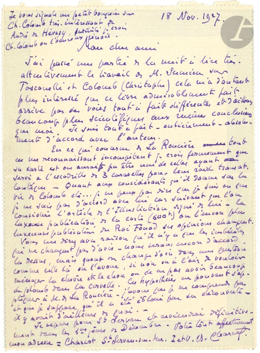 Jean-Baptiste CHARCOT (1867-1936). L.A.S., Paris 18 novembre 1927, au commandant Vivielle, bibliothécaire du Service Hydrographique de la Marine ; 1 page in-12 (deuil) remplie d'une écriture serrée, adresse au verso.


 Au sujet de Christophe Colomb. Il a lu le " travail de M. Sumien sur Toscanelli et Colomb (Christophe) " et est arrivé aux mêmes conclusions que lui. Quant à la " carte de Christophe Colomb " découverte et publiée par Charles de La Roncière : " Je crois fermement que sa carte est ou aurait pu être une de celles ayant servi à l'escadrille de 3 caravelles pour leur raid transatlantique. Quant aux considérants qu'il donne sur la vie de Colomb etc... je ne peux pas dire que je suis ou que je ne suis pas d'accord avec lui car suivant que l'on considère l'article de l'Illustration signé de lui - la luxueuse publication de la carte (600 f) ou l'encore plus luxueuse publication du Roi Fouad ses opinions changent. [...] Quand on change d'avis dans une question comme celle-là, on l'avoue, si non on a l'air de vouloir ménager la chèvre et le chou ou de ne pas avoir beaucoup de plomb dans la cervelle. [...] Je suppose qu'il a été ébloui par sa découverte - il y avait d'ailleurs de quoi "... Il recommande le livre d'André de Hévesy sur Christophe Colomb.