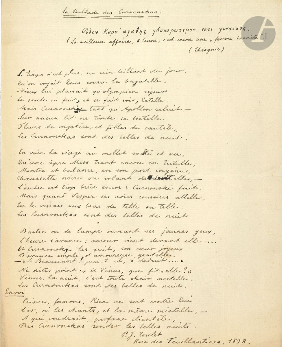 Paul-Jean TOULET. Poème autographe signé, La Ballade des Curnonskas, 1898 ; 1 page in-4.


 Amusant poème sur les amours de son ami Curnonsky.
 Il est écrit au domicile de son ami, et daté : " Rue des Feuillantines, 1898 ". Il est précédé d'une épigraphe, en grec et en français, attribuée à Théognis : " La meilleure affaire, ô Curne, c'est encore une "femme honnête" ". Le manuscrit, à l'encre violette, présente quelques ratures et corrections ; il compte trois huitains suivis d'un quatrain pour l'Envoi.
                       " Le temps n'est plus, au sein brillant du jour,
                          Qu'on voyait Zeus courre la bagatelle "...
 On joint des notes autographes par Toulet et Curnonsky, pour une ébauche de roman avec le prince d'Altaï (9 pages in-12). Plus la copie d'un poème À l'âme de Dumollard, Alger 1888 (1 p. in-fol.).