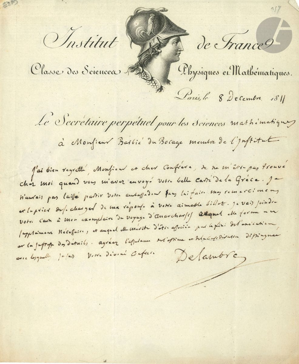 Jean-Baptiste DELAMBRE (1749-1822) astronome. 2 L.A.S., Paris 1811-1820, à Barbié du Bocage ; 2 pages in4 à l'en-tête de l'Institut de France, adresses.


 8 décembre 1811 : il le remercie pour sa belle carte de Grèce : " Je vais joindre votre carte à mon exemplaire du Voyage d'Anacharsis auquel elle forme un supplément nécessaire et auquel elle mérite d'être associée par le fini de l'exécution et la justesse des détails "...
 17 juillet 1820 : il lui adresse son " ami depuis son enfance " qui lui parlera de son fils " en faveur duquel vous avez témoigné une bonne volonté dont il est fort reconnaissant [...] Je prends au père et au fils le plus vif intérêt "...
 On joint une page autographe (in-8), notes sur l'Almageste de Ptolémée publié par l'abbé Halma.