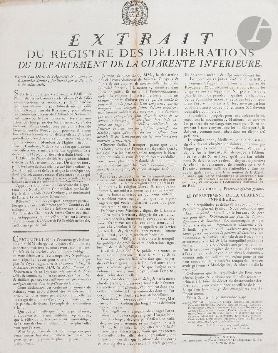 CHARENTE-INFÉRIEURE. 30 affiches, 1790-1902 ; in-fol. ou grand folio (petits défauts à qqs affiches).


 Extraits du registre des délibérations du département, ordonnances de l'administration du département, arrêtés et proclamation du Directoire du département... : dénonciation de la déclaration des chanoines de Saintes, réintégration des officiers municipaux de Migron (1790) ; ban des vendanges, serment des fonctionnaires, troubles dans le district de Montlieu (1791) ; garde nationale et surveillance des côtes, la Constitution, abolition des dimanches et fêtes religieuses (1793) ; taxe des témoins (1795).
 Proclamation de l'Administration centrale du département (thermidor VII) ; programme de la fête du 1er Vendémiaire X. An XII :  jugements du Tribunal criminel et spécial (germinal) ; pension des ecclésiastiques (floréal) ; secours pour les militaires (fructidor XII). Levée des conscrits de l'an XIV ; délivrance de passeports pour les conscrits ; poursuite des conscrits réfractaires.
 Formation d'une Garde impériale d'honneur (1805). Conscription de l'an 1809 dans l'arrondissement de Saintes. Levée de la classe de 1813.
 Proclamation royaliste du préfet d'Arbaud de Jouques (13 mars 1815). Adjudication des vivres et fournitures pour les déserteurs condamnés à l'excavation du canal de Niort à La Rochelle (1828).
 Annonce de la mort du duc d'Orléans (juillet 1842). Liste des vétérinaires (1847). Proclamations du préfet sur le suffrage universel, et prorogation des effets de commerce (mars 1848). Interdiction de clubs, banquets et réunions publiques (avril 1851). Arrêté concernant les liqueurs, sucreries et pastillages coloriés, et les papiers d'emballage coloriés (1856). Arrêté sur la chasse aux oiseaux aquatiques (1902).