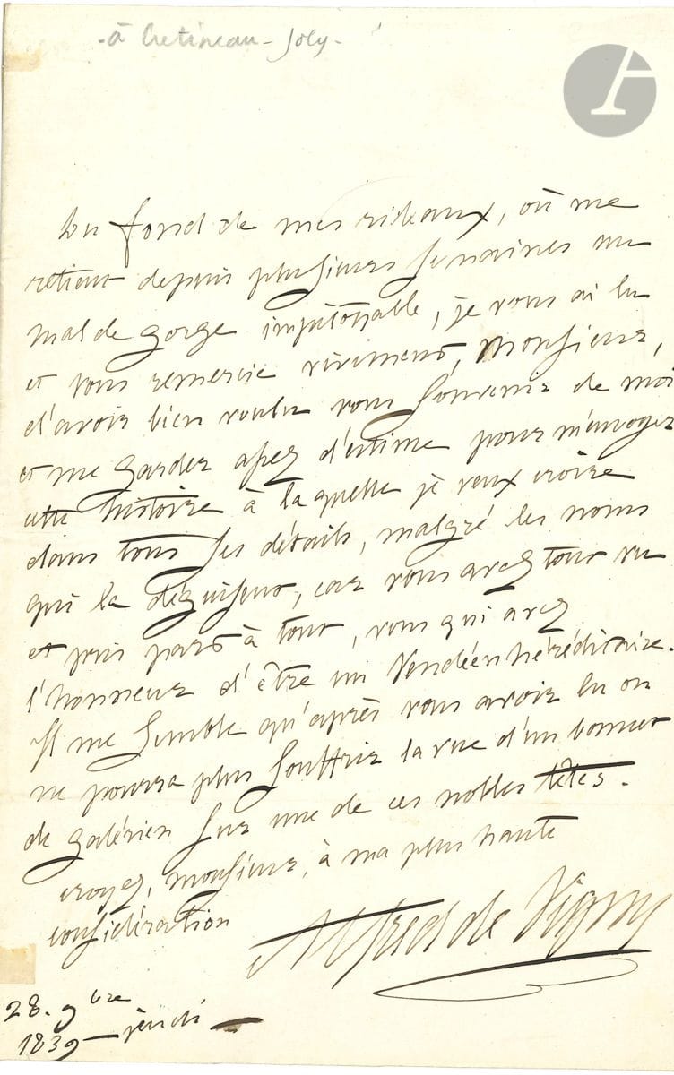 Alfred de VIGNY (1797-1863). L.A.S., 18 novembre 1839, [à Jacques Crétineau-Joly] ; 1 page in-8.


 Réponse à l'envoi du roman Un fils de pair de France, sur l'aventure vendéenne de la duchesse de Berry. " Du fond de mes rideaux, où me retient depuis plusieurs semaines un mal de gorge impitoyable, je vous ai lu et vous remercie vivement, Monsieur, d'avoir bien voulu vous souvenir de moi et me garder assez d'estime pour m'envoyer cette histoire à laquelle je veux croire dans tous ses détails, malgré les noms qui la déguisent, car vous avez tout vu et pris part à tout, vous qui avez l'honneur d'être un Vendéen héréditaire. Il me semble qu'après vous avoir lu on ne pourra plus souffrir la vue d'un bonnet de galérien sur une de ces nobles têtes "...
 Correspondance, t. IV, 39-128.