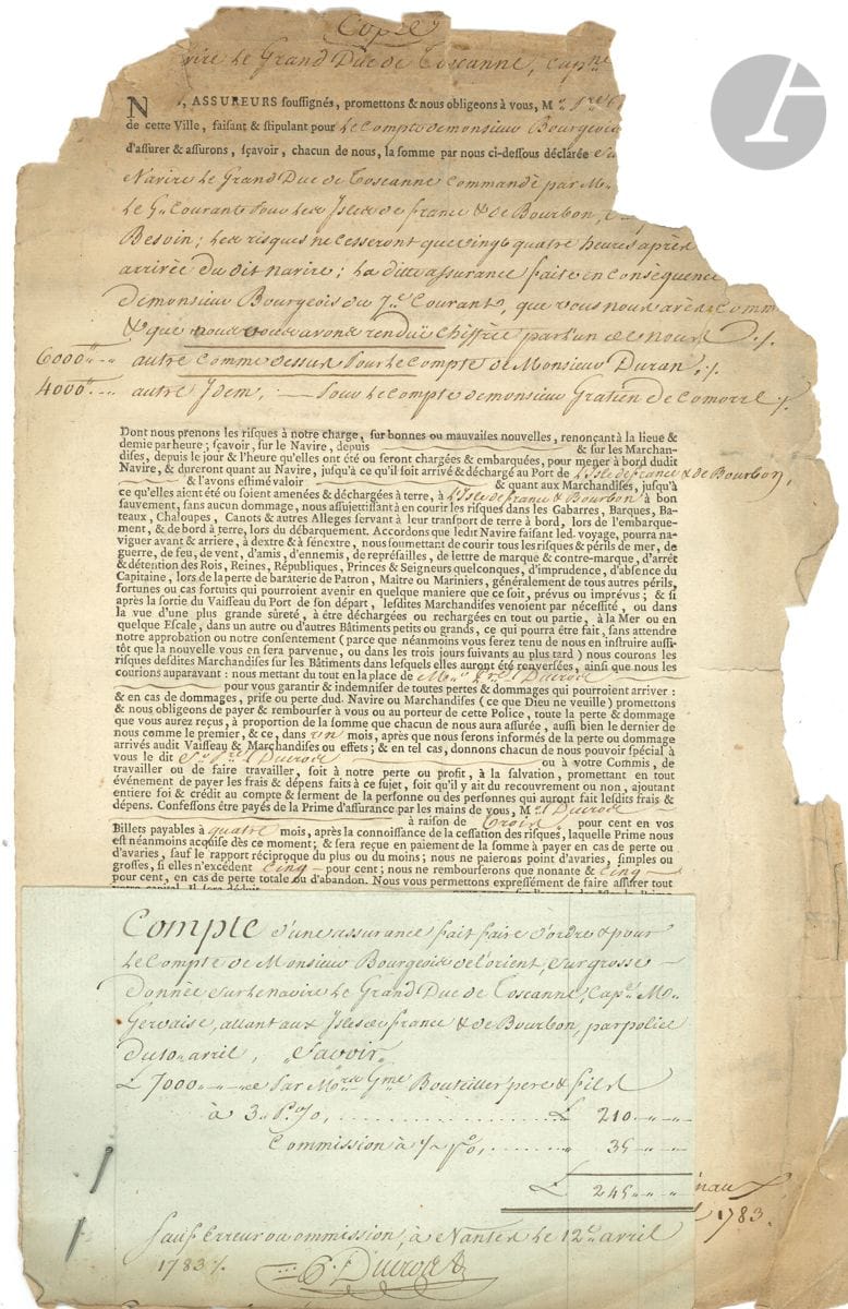 NANTES, 1783. P.S. par Pierre DUCROS, Nantes 12 avril 1783 ; 1 page in-fol. en partie impr. (déchirures avec perte de texte dans l'angle supérieur droit).


 L'assurance d'un navire marchand destiné aux îles de France et de Bourbon.
 Copie d'une police d'assurance concernant le navire le Grand-Duc de Toscane, commandé par le capitaine Gervaise, destiné aux îles de France et de Bourbon (Maurice et La Réunion). Elle a été établie par l'armateur nantais Guillaume Bouteiller (1713-1802), pour le compte de Laurent Bourgeois (1725-1785), de Lorient, lui-même représenté par Pierre Ducros, de Nantes. Il est convenu " qu'en cas de guerre, hostilités ou représailles entre la France & quelques puissances maritimes, la prime ci-dessus sera augmentée au cours de la place ". Une note manuscrite précise que l'assurance souscrite après de Bouteiller est de 7 000 livres, et qu'une autre souscrite auprès de Quatreville et Cie se monte à 10 000 livres. Une pièce jointe, épinglée à la police, signée aussi par P. Ducros, contient le calcul de la commission que Bourgeois doit verser au courtier Pierre Ducros.
 On joint un bon de transport de marchandises adressé à Bourgeois, trésorier de la Marine à Lorient, à en-tête des commissionnaires de rouliers Lefebvre & Hemery, Paris 27 avril 1772.