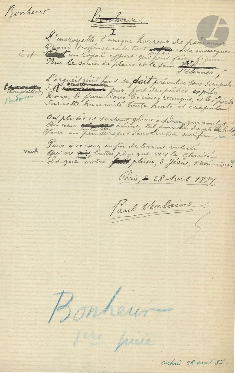 Paul VERLAINE (1844-1896). Poème autographe signé, Bonheur, Paris 28 avril 1887 ; 1 page in-8, importantes ratures et corrections.


 Beau sonnet, écrit pendant un séjour du poète à l'Hôpital Cochin. Il ouvre le recueil Bonheur, paru chez Léon Vanier en 1891.
 [Il était déjà entre les mains de l'éditeur en mai 1887, comme en témoigne une lettre de Verlaine : " Vous avez déjà la première pièce, raturez le titre "Bonheur" que vous remplacerez par un simple N°1 "...] Vanier suivit ces instructions, ce manuscrit portant en effet le titre Bonheur, qui a été biffé, et la mention " Bonheur 1ère pièce " en bas de page, au crayon bleu. On a également indiqué dans le coin inférieur droit de la page, à l'encre bleue " Cochin 28 avril 87 "... Le manuscrit présente des ratures et corrections.
                    " L'incroyable, l'unique horreur de pardonner,
                       Quand l'offense et le tort ont eu cette envergure,
                       Est un royal effort qui peut faire figure
                       Pour le souci de plaire et le soin d'étonner "...