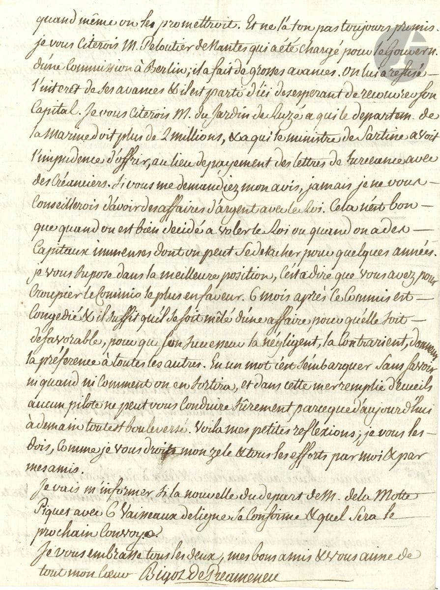 Félix BIGOT DE PRÉAMENEU (1750-1825) avocat, jurisconsulte, un des rédacteurs du Code Civil, ministre. L.A.S. et L.A., Paris 1781-1785 ; 4 pages in-4 chaque.


 21 avril 1781, à des amis armateurs, au sujet de la mise en vente par " les officiers de l'amirauté avides de vacations " du chasse-marée l'Aimée, provenant d'une prise en mer ; il va s'y opposer pour le compte de ses amis, et rend compte de ses démarches ; mais, relatant les problèmes de Jardin de Ruzé avec Sartine, il remarque : " Si vous me demandiez mon avis, jamais je ne vous conseillerois d'avoir des affaires d'argent avec le Roi. Cela n'est bon que quand on est bien décidé à voler le Roi ou quand on a des capitaux immenses dont on peut se detacher pour quelques années "...
 11 octobre 1785, à " mon cher Aimé ", sur la crise bancaire et financière et l'emprunt de 125 millions, son zèle dans le procès du cardinal de Rohan : " Cette affaire est très heureuse pour moi ", mais il ne touchera pas d'honoraires, la maison de Rohan étant ruinée... Il va faire inoculer Mlle Lili, mais tremble.