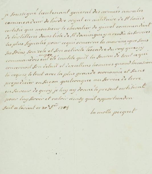 Toussaint-Guillaume de LA MOTTE-PICQUET (1720-1791)
marin. P.A.S., Lorient 20 février 1784 ; 3/4 page in-4.    « Je soussigné lieutenant general des armées navales commendeur de l'ordre royal et militaire de St Loüis, certifie que monsieur le chevalier de Gimel commendant de l'artillerie dans l'isle de St Domingue y a rendû les services les plus signalés pour ce qui concerne la marine ; que sans ses soins, son zele et son activité l'escadre du roy que j'y commandois en 1780 eût êté inutile qu'il la fourni de tout ce qui conernoit son detail et d'excellens hommes quand l'occasion l'a requis, le tout avec la plus grande economie et sans prejudicier en façon quelconque au service de terre »...