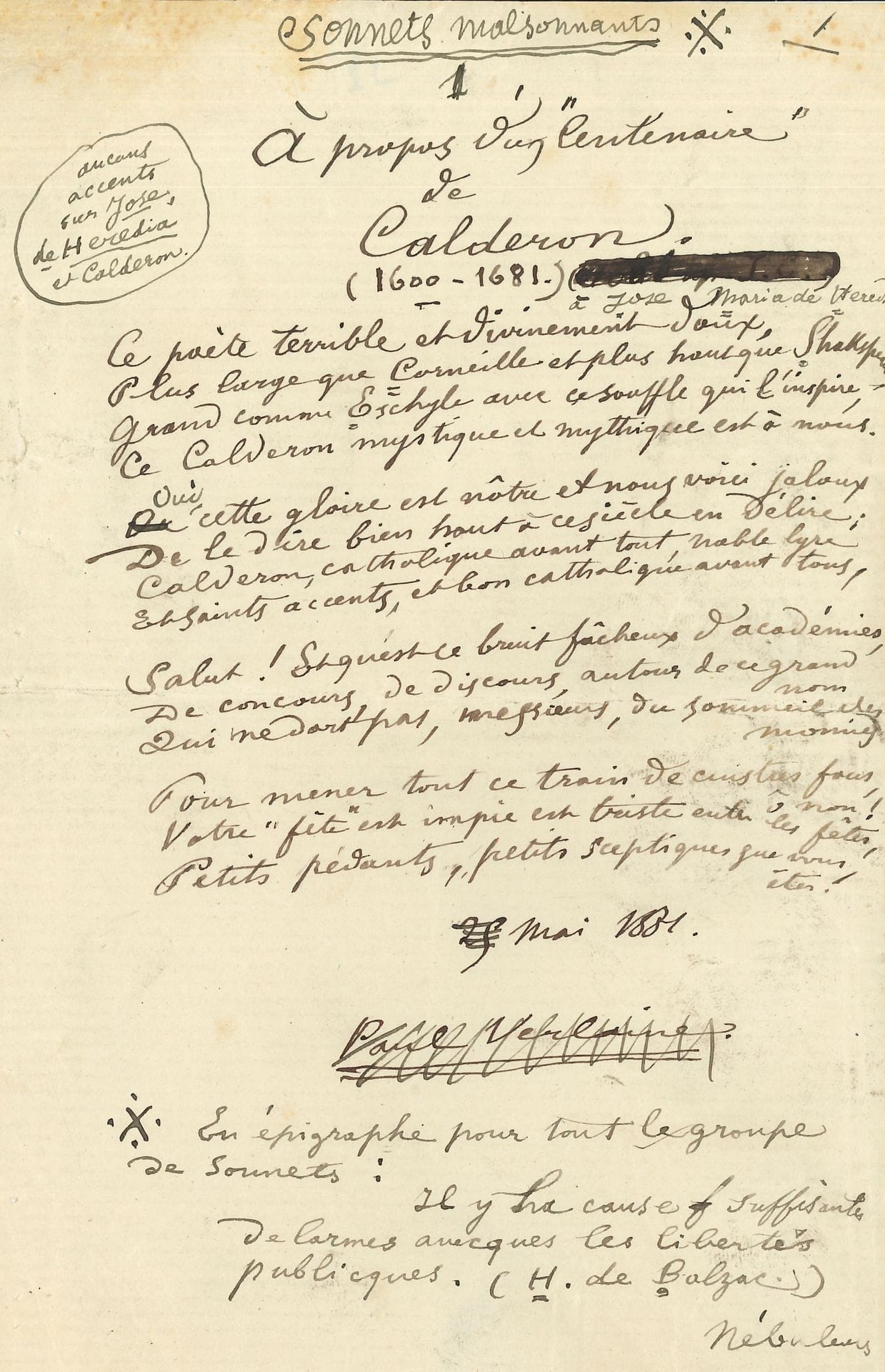 Paul VERLAINE (1844-1896). Autograph poem signed, À propos d'un "Centenaire" by Calderon, 1881; 1page in-8.
Sonnet collected in Amour (L. Vanier, 1886).
The manuscript is headed by the collective title Sonnets malsonnants, under which it was published, along with five others, in the magazine Lutèce on January 3, 1886. The manuscript was used for printing in the magazine.
Under the title, Verlaine inscribed Calderon's dates: "(1600-1681)", and the dedication: "à Jose Maria de Heredia", recommending to typographers: "aucuns accents sur Jose, de Heredia et Calderon". Beneath the poem, he inscribed the date: "[crossed out] May 25, 1881", his signature (which he crossed out), and this note: "En épigraphe pour tout le groupe de Sonnets: Il y ha cause suffisante de larmes avecques les libertés publicques. (H. de Balzac)". At the very bottom, the title of the next poem: Nébuleuses.
"This terrible and divinely gentle poet,
Wider than Corneille and higher than Shakspeare,
Great as Aeschylus with that breath that inspires him,
This mystical and mythical Calderon is ours. [...]
Calderon, Catholic above all, noble lyre
And holy accents, and good Catholic above all"...
The manuscript contains variants with the Amour text, notably the last four lines, which are quite different; let's quote the last tercet:
"Pour mener tout ce train de cuistres fous, ô non!
Your unholy 'feast' is sad among feasts,
Little pedants, little skeptics that you are!"