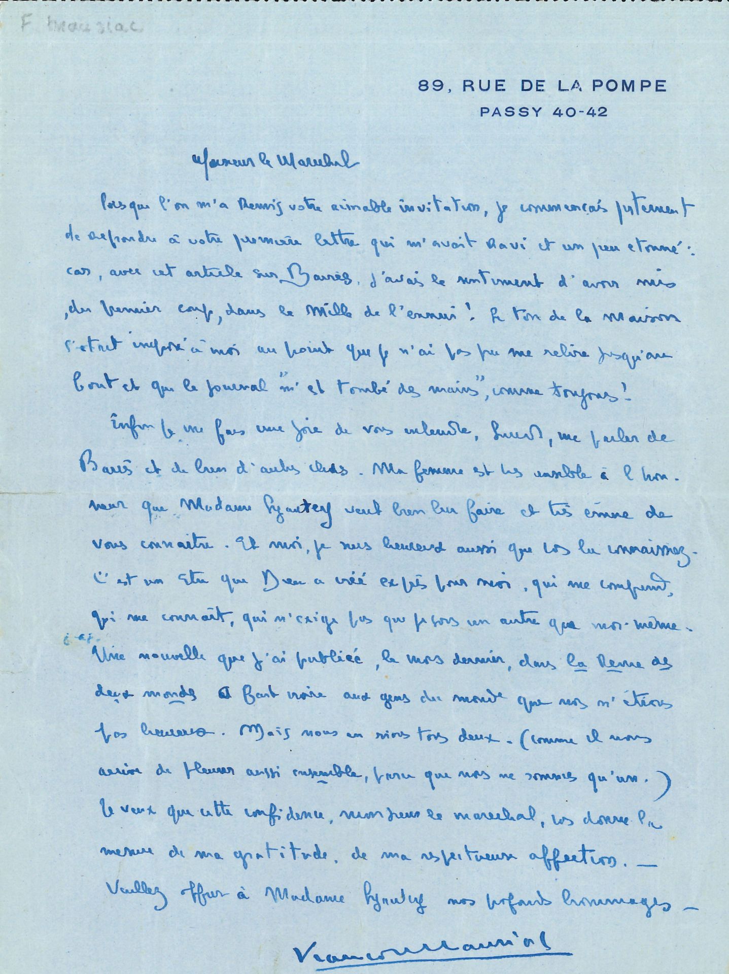 François MAURIAC (1885-1970). L.A.S., [Paris November 30, 1926], to Marshal Lyautey, 1page in-8 at his address, address on back.
He is astonished by the Marshal's reaction to his article on Barrès: "I had the feeling I had hit the bull's-eye of boredom the first time! The tone of the house had imposed itself on me to such an extent that I couldn't reread it all the way through, and the paper 'fell out of my hands', as usual"... He was happy to accept his invitation and to hear him talk about Barrès; his wife accompanied him: "He's a being that God created expressly for me, who understands me, who knows me, who doesn't demand that I be someone other than myself. A story I published last month in the Revue des deux mondes made the world think we weren't happy. But we both laugh about it"...
