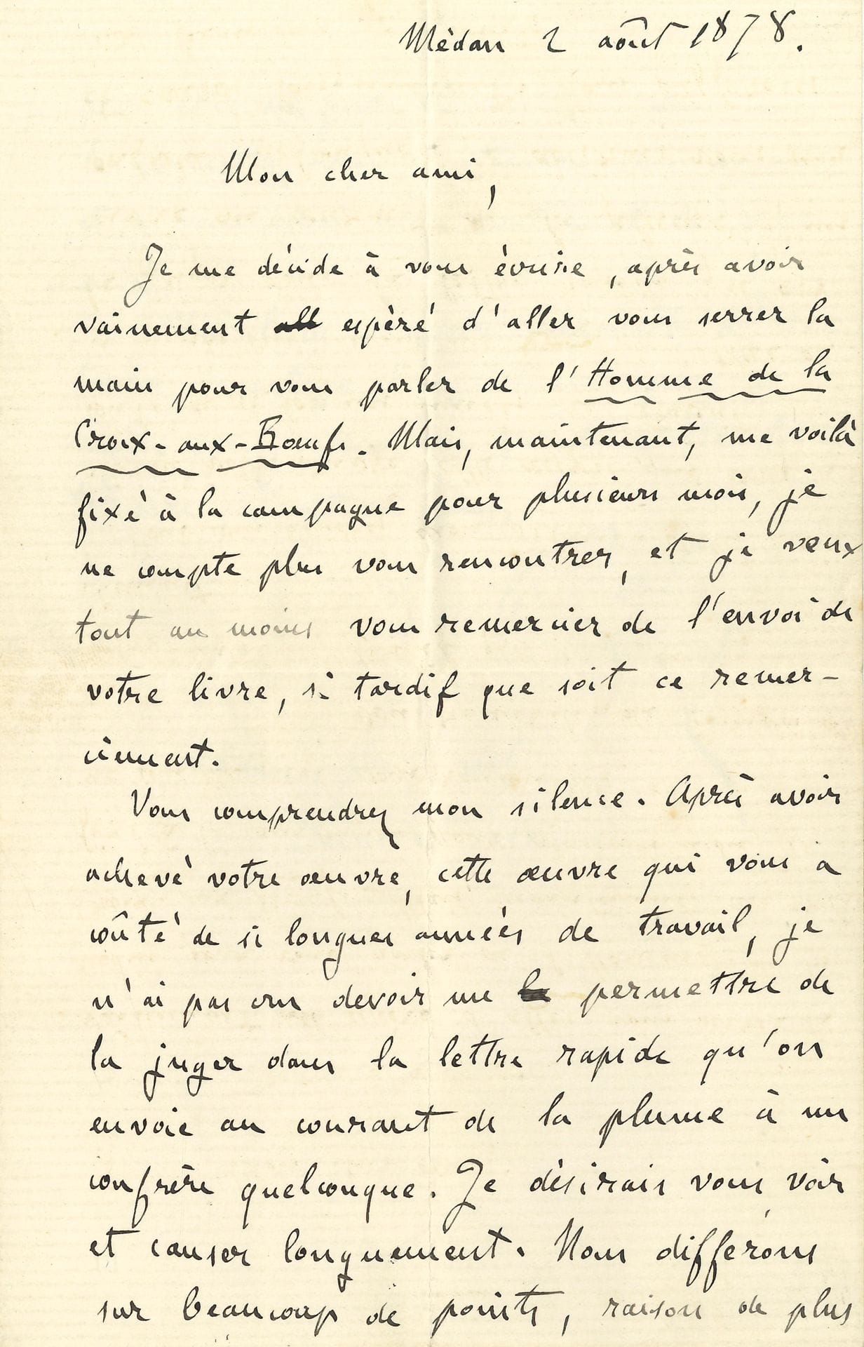 Émile ZOLA. L.A.S., Médan 2 août 1878, à Léon Cladel; 1page et demie in-8, enveloppe.
Il regrette de n’avoir pu rencontrer Cladel pour le remercier de l’envoi de son livre L’Homme de la Croix-aux-Bœufs, et lui écrit tardivement, car il ne voulait pas se «permettre de la juger dans la lettre rapide qu’on envoie au courant de la plume à un confrère quelconque. Je désirais vous voir et causer longuement. Nous différons sur beaucoup de points, raison de plus, pour aller au fond des sujets. Si vous me le permettez donc, j’attendrai une occasion et je vous dirai mon sentiment de vive voix. Mais il m’a semblé impossible de retarder davantage l’affectueuse poignée de main que j’envoie au grand artiste littéraire qui est en vous»…