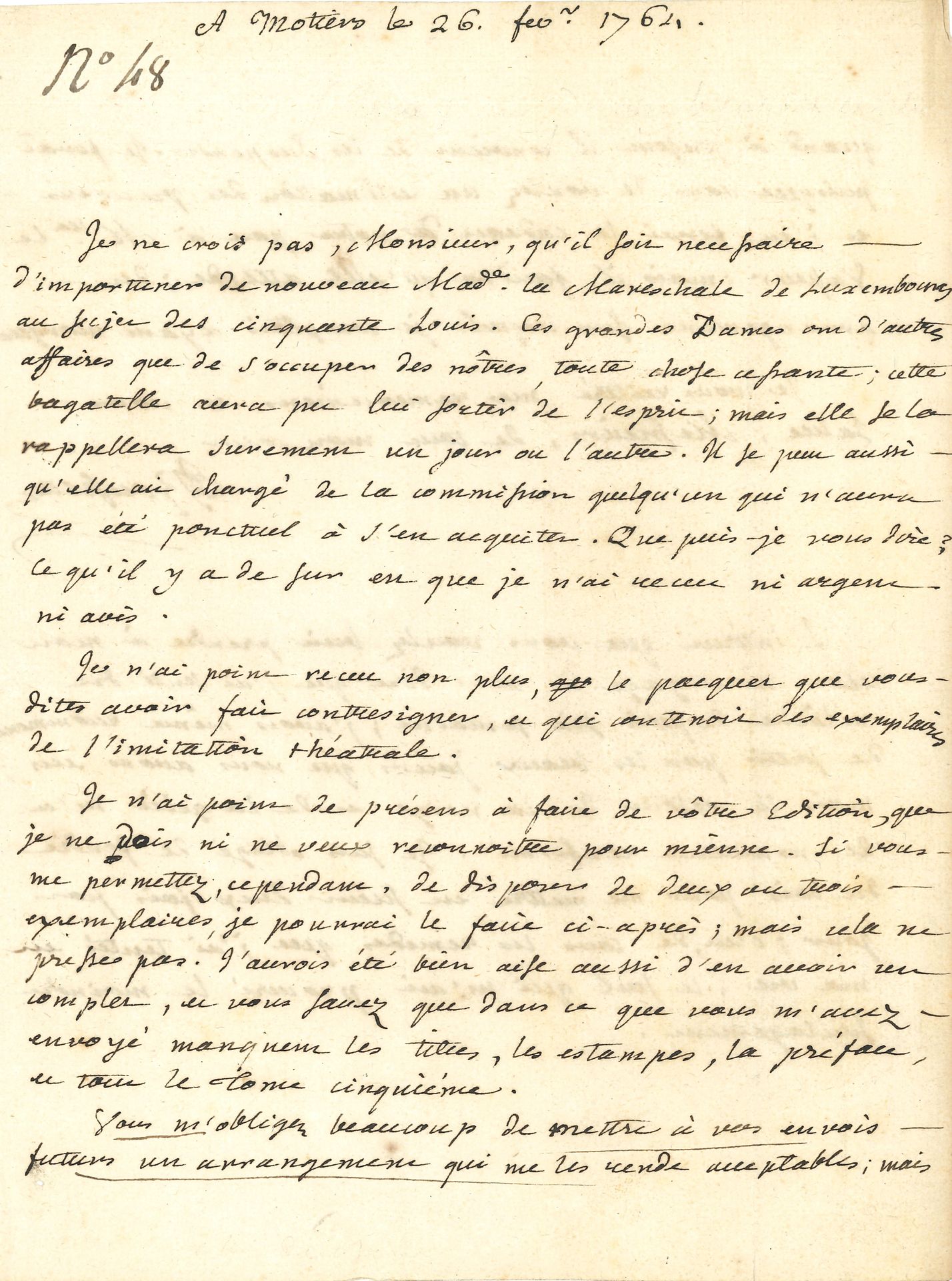 Jean-Jacques ROUSSEAU (1712-1778). L.A.S., Môtiers 26 février 1764, à Nicolas Duchesne; 2pages in-4.
Intéressante lettre à son ami libraire au sujet de ses œuvres.
Il n’est pas «necessaire d’importuner de nouveau Made la Mareschale de Luxembourg au sujet des cinquante louis. Ces grandes Dames ont d’autres affaires que de s’occuper des nôtres, toute chose cessante; cette bagatelle aura pu lui sortir de l’esprit; mais elle se la rappellera surement un jour ou l’autre. Il se peut aussi qu’elle ait chargé de la commission quelqu’un qui n’aura pas été ponctuel à s’en acquitter. […] Ce qu’il y a de sur est que je n’ai receu ni argent ni avis». Il n’a pas non plus reçu le paquet envoyé par Duchesne contenant des exemplaires de l’Imitation théâtrale.
Puis il parle des cinq volumes de ses Œuvres édités par Duchesne: «Je n’ai point de présens à faire de votre édition, que je ne dois ni ne veux reconnoitre pour mienne. Si vous me permettez, cependant, de disposer de deux ou trois exemplaires, je pourrai le faire ci-après; mais cela ne presse pas. J’aurois été bien aise aussi d’en avoir un complet, et vous savez que dans ce que vous m’avez envoyé manquent les titres, les estampes, la préface et tout le Tome cinquième.
Vous m’obligerez beaucoup de mettre à vos envois futurs un arrangement qui me les rende acceptables; mais quand à présent il convient de les suspendre. Je ferai puisque vous le voulez une estimation des précédens et j’en ferai le cadeau de votre part à Mlle Le Vasseur [compagne de Rousseau]; mais il faudra qu’elle attende; des arrangemens sur lesquels je comptois ayant manqué. […]
L’intérest que vous voulez bien prendre à mon état m’engage à vous dire que j’ai senti du relâche depuis six semaines; j’avois même recommencé de sortir par les beaux jours que nous avons eus; mais le retour de la neige et de la gelée m’a de nouveau renfermé. Je suis obligé de fendre du bois pour me mettre en sueur deux fois par jour; c’est, de tous les remedes que j’ai tentés en ma vie, le seul qui m’ait procuré le moindre soulagement».