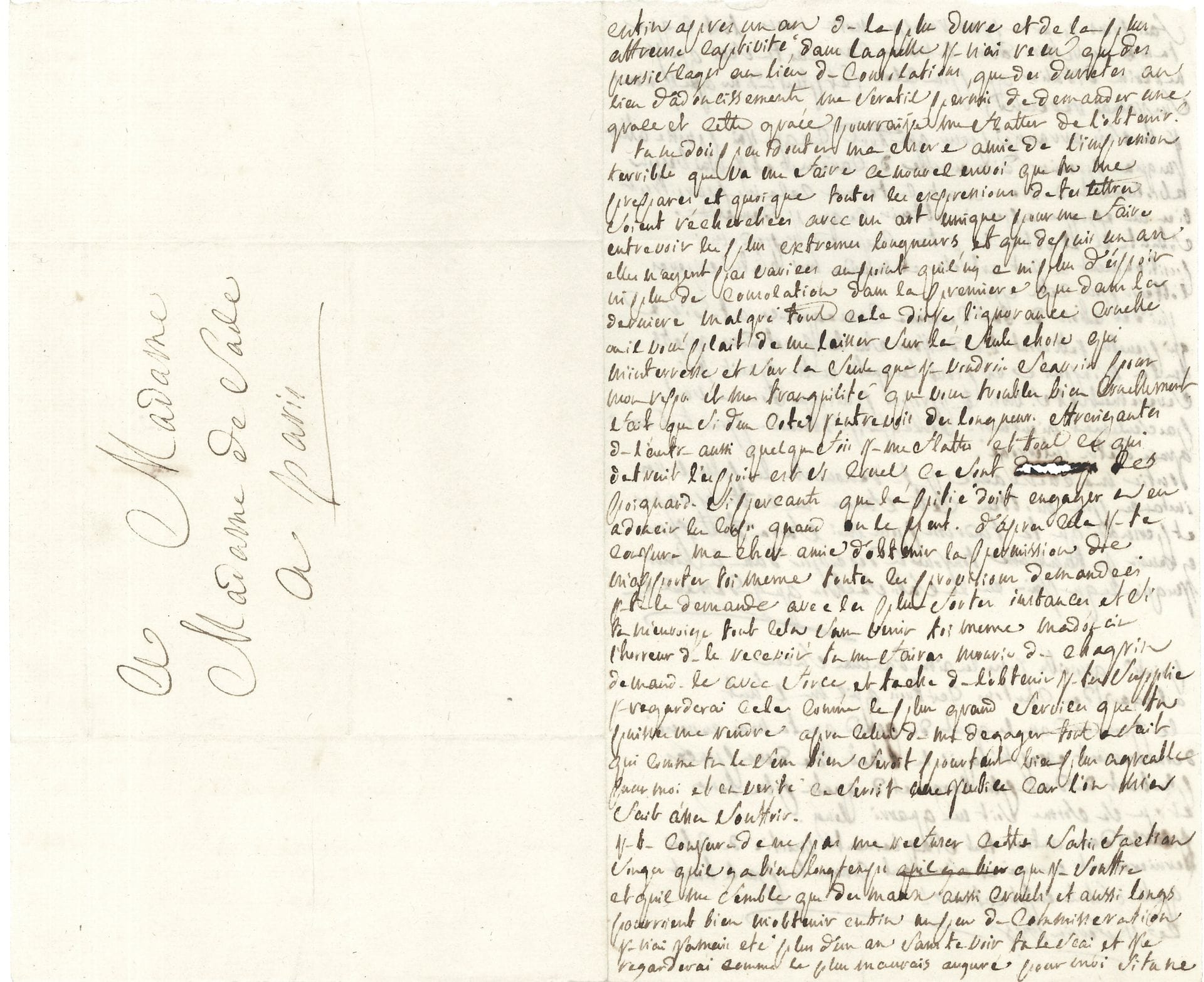 Donatien-Alphonse-François, marquis de SADE (1740-1814). L.A., [Vincennes] 11 février 1778, à sa femme; 2pages in-8 remplies d’une écriture très serrée.
Belle lettre à sa femme de sa prison du donjon de Vincennes. 
«Enfin, après un an de la plus dure et de la plus affreuse captivité dans laquelle je n’ai reçu que des persiflages au lieu de consolations, que des duretés au lieu d’adoucissements, me seratil permis de demander une grace et cette grace pourrai-je me flatter de l’obtenir? Tu ne dois pas douter ma chère amie de l’impression terrible que va me faire ce nouvel envoi que tu me prépares et quoique toutes les expressions de tes lettres soient recherchées avec un art unique pour me faire entrevoir les plus extremes langueurs, et que depuis un an elles n’ayent pas variées au point qu’il n’y a ni plus d’espoir ni plus de consolation dans la premiere que dans la derniere. Malgré tout cela dis-je, l’ignorance cruelle ou il vous plait de me laisser sur la seule chose qui m’interesse et sur la seule chose que je voudrais sçavoir pour mon repos et ma tranquilité que vous troublez bien cruellement. […] Tout ce qui détruit l’espoir est si cruel, ce sont des poignards si perçants que la pitié doit engager à adoucir le coup quand on le peut. D’après cela ma chère amie je te conjure d’obtenir la permission de m’apporter toi même toutes les provisions demandées. Je te le demande avec les plus fortes insistances, et si tu m’envoiais tout cela sans venir toi-même tu me fairas mourir de chagrin». C’est le plus grand service qu’elle puisse lui rendre, «à part celui de me dégager tout à fait qui comme tu le sens bien serait pourtant bien plus agréable pour moi et en vérité ce serait justice car l’on m’a fait assez souffrir. […] Songe qu’il y a bien longtemps que je souffre et qu’il me semble que des maux aussi cruels, et aussi longs pourraient bien m’obtenir enfin un peu de commisération. Je n’ai jamais été plus d’un an sans te voir, tu le scai et je regarderai comme le plus mauvais augure si tu ne fais pas pour ne pas tromper notre vœu tout ce que tu m’as vu faire dans le même cas, car tu scai que je ne revins d’Italie que pour cela (et plut à Dieu que je n’en soi jamais revenu)». Il s’est arrangé pour tenir jusqu’au premier dimanche de Carême: «Cela me paraitrait bien une époque à obtenir ce qu’on demande. […] J’ai des choses de la derniere consequence a te dire qui peutetre jetteront bien du jour sur les pretendus griefs que l’on m’impute et pour lesquelles on me punit si severement et si hors de propos puisque l’on ne veut pas seulement m’entendre. Parce que je demande pour toute grace d’êtrre interrogé»...En post-scriptum, il ajoute: «Point de groseille, je ne les aime d’aucune façon», et il donne les dimensions des cartons qu’il réclame.