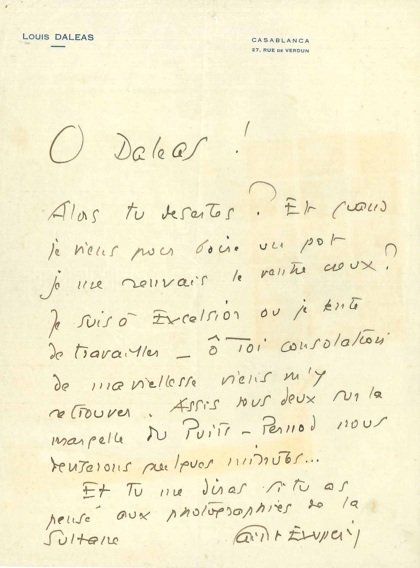 Antoine de SAINT EXUPÉRY (1900-1944). L.A.S., Casablanca, à Louis Daleas; 1page in-4, sur papier à en-tête et adresse de Louis Daleas, Casablanca.
«O Daleas! Alors tu désertes! Et quand je viens boire un pot je me renvais le ventre creux? Je suis à Excelsior où je tente de travailler – ô toi consolation de ma vieillesse viens m’y retrouver. Assis tous deux sur la margelle du Puits-Pernod, nous deviserons quelques minutes… Et tu me diras si tu as pensé aux photographies de la Sultane»…