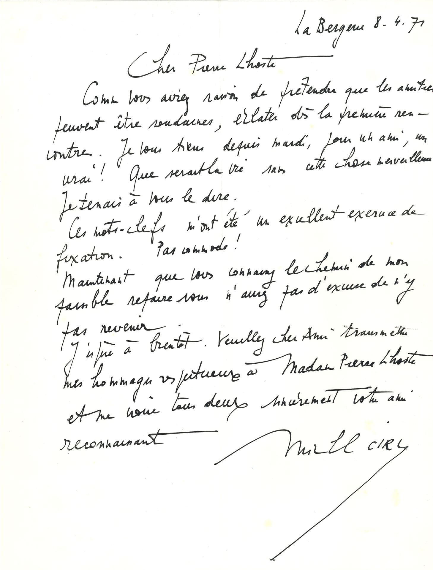 Michel CIRY (1919-2018). 30 L.A.S., “La Bergerie” Varengeville 1971-1983, et 2cartes postales de Tolède et Venise, à Pierre Lhoste et sa femme; 33 pages in-4, 25 enveloppes.
Lettres amicales: vœux annuels, rendez-vous parisiens, invitations (en 1978 pour un déjeuner avec Jacques de Bourbon-Busset). Ciry envoie régulièrement les tomes de son Journal au fur et à mesure de leur parution(le Buisson ardent en 1973, le 5ème tome en 1977). Il est très satisfait de ses interviews, et remercie Pierre Lhoste «On parlerait des heures (pauvre public!) si bien questionné […] votre entretien avec Le Clezio est d’une vie étonnante» (9.11.71); «Sûrement un de mes meilleurs interviews. Merci mon cher Pierre de lui avoir donné ce ton» (1978); «Merci de m’avoir permis de m’exprimer en totale liberté, une fois de plus! J’aime cela!» (1982). En 1979, il se réjouit que Plon ait accepté de publier Lhoste et l’encourage: «Étant donné votre talent de chroniqueur-né et la variété autant que l’importance des personnalités que vous avez rencontrées et bien connues, je ne doute pas que ce Journal sera passionnant (à m’en rendre ombrageux!)». En 1982, il part pour Rome où il doit rencontrer Jean-Paul II: «Quelle joie d’approcher ce saint grand homme!»
On joint une L.A.S à M. Estrade pour l’organisation de l’interview avec Pierre Lhoste en 1971 et 2 cartons d’invitation pour le vernissage de ses expositions Solitude de Jésus (1972) et Peintures et aquarelles (1977, avec dédicace a.s.).