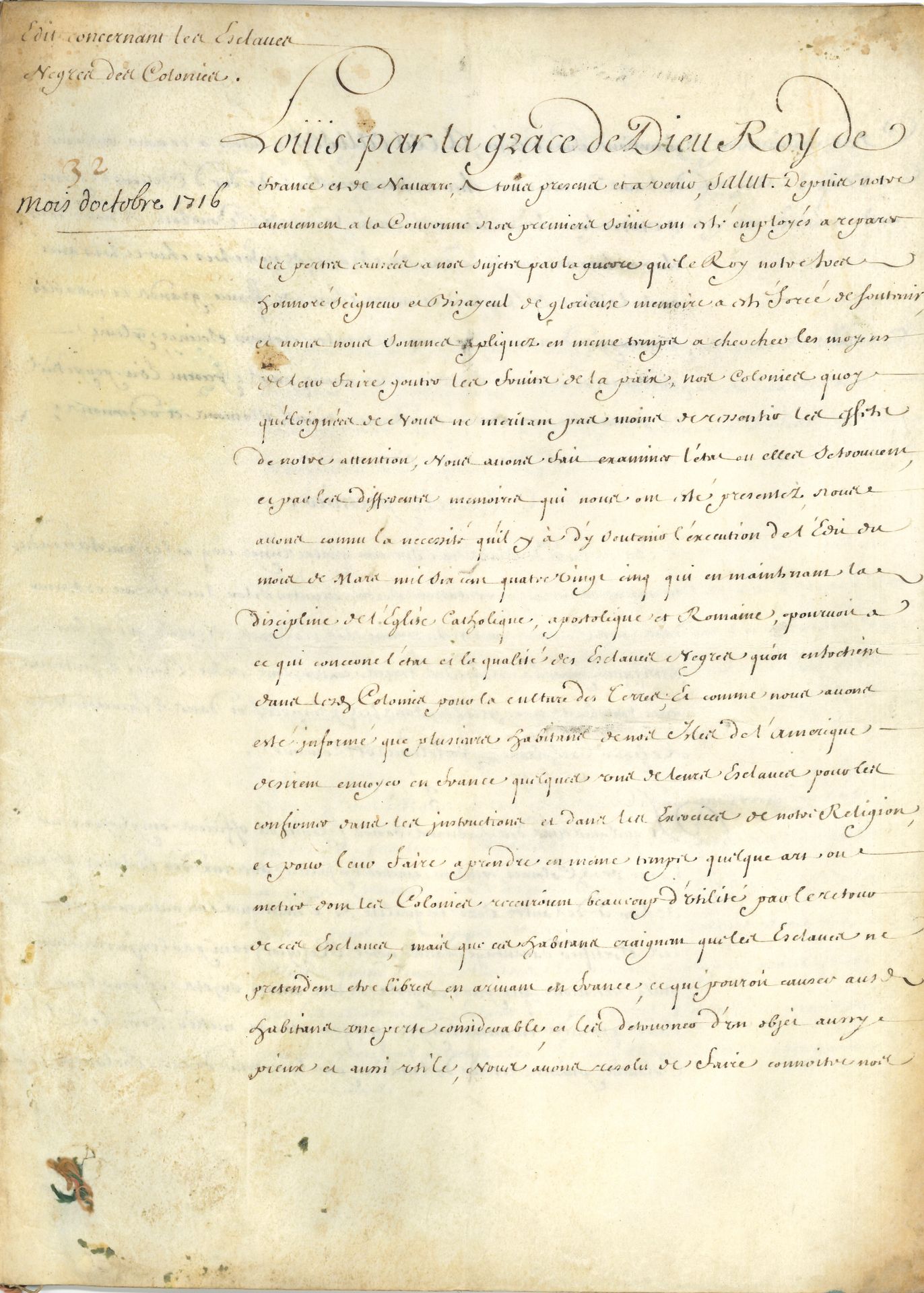 LOUIS XV (1710-1774). P.S. (secrétaire), Paris octobre 1716; contresignée par Phelypeaux et Voysin; cahier de 7pages in-fol. sur vélin.
Important «édit concernant les Esclaves Negres des Colonies».
L’édit en 15 articles est précédé d’un long préambule, rappelant l’édit de mars 1685 «qui en maintenant la discipline de l’Église Catholique, apostolique et Romaine, pourvoit a ce qui concerne l’état et la qualité des Esclaves Negres qu’on entretient dans les Colonies pour la culture des terres, et comme nous avons esté informé que plusieurs habitans de nos Isles de l’Amerique desirent envoyer en France quelques uns de leurs Esclaves pour les confirmer dans les instructions et dans les exercices de notre Religion, et pour leur faire aprendre en meme tems quelque art ou metier dont les Colonies recevroient beaucoup d’utilité par le retour de ces Esclaves, mais que ces habitans craignent que les Esclaves ne pretendent etre libres en arrivant en France, ce qui pourroit causer aux habitans une perte considerable, et les detourner d’un objet aussi pieux et aussi utile»…
Pour amener en France des esclaves il faudra obtenir la permission des gouverneurs généraux des îles, les faire enregistrer au greffe du lieu de résidence… Article 5: «Les Esclaves Negres de l’un et de l’autre sexe qui seront conduits en France par leurs Maitres ou qui y seront par eux envoyez ne pouront pretendre avoir acquis leur liberté sous pretexte de leur arivée dans le Royaume, et seront tenus de retourner dans nos Colonies quand leurs Maitres le jugeront apropos, mais faute par les Maitres des Esclaves d’observer les formalités prescrites par les precedens articles lesd. Esclaves seront libres et ne pourront être reclamez»… Etc.