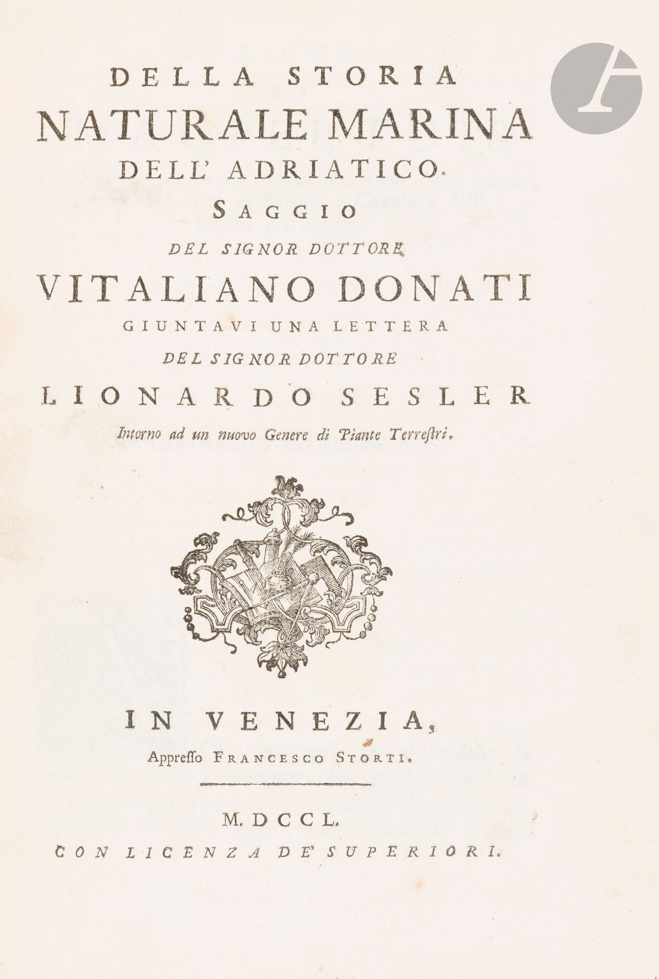 DONATI (Vitaliano).
Della storia naturale marina dell’ Adriatico.
Venise : Francesco Storti, 1750. — In-4, 276 x 197 : (4 ff.), LXXXI pp., 10 planches. Veau moucheté, filet à froid en encadrement sur les plats, dos à nerfs orné, tranches mouchetées rouges (reliure de l’époque).

Édition originale de l›ouvrage le plus important du médecin, archéologue et botaniste italien Vitaliano Donati (1717-1862).

« Il contient des considérations générales sur la biologie marine, des observations originales sur l’hydrographie et la géologie de la côte orientale de l’Adriatique, des descriptions de quelques fossiles, et surtout la présentation détaillée de nombreuses espèces qui vivent dans cette mer. Les travaux de Donati ont influencé la pensée biologique européenne en démontrant le caractère essentiellement animal de la reproduction et de la croissance des coraux. Le succès scientifique du livre lui valut une renommée internationale. » (Dizionario Biografico degli Italiani, XLI, p. 62-63.)

L’étude de Donati est suivie d’une lettre du médecin et botaniste italien Leonard Sesler adressée à Donati, dans laquelle il donne la description d’une nouvelle espèce de plante terrestre qu’il a appelé Vitaliana pour faire honneur à Vitaliano Donati.

L’édition est illustrée de 10 planches dont la dernière représente la Vitaliana décrite par Sesler.

EXEMPLAIRE DU CÉLÈBRE BOTANISTE ANTOINE-LAURENT DE JUSSIEU (1748-1836), directeur du Museum d’histoire naturelle de Paris, auteur du Genera Plantarum, un des plus importants ouvrages de botanique de l’histoire.

Reliure habilement restaurée, quelques frottements d’usage.

Provenance :
Antoine-Laurent de Jussieu (cat. 1857, n° 419, et Livres et documents provenant des bibliothèques d’Antoine, Bernard, Antoine-Laurent et Adrien de Jussieu, 1997, n° 91).