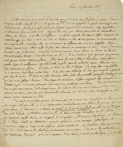 Félicité de lamennais (1782-1854)
L.A.S. «F», Londres 12 septembre 1815, à son frère Jean-Marie de Lamennais à Saint-Brieuc; 2 pages et demie in-4, adresse (petit trou par bris de cachet). Importante lettre à son frère écrite de Londres, où Lamennais séjourna d?avril à novembre 1815. C?est là qu?il rencontra l?abbé Carron qui le poussa au sacerdoce.{CR}Il pense que son frère a reçu les lettres écrites après la fin de sa retraite, et parle de l?abbé Carron: «Il m?est impossible de peindre sa tendresse et ses bontés pour moi. Sans lui je n?eusse jamais pris le parti auquel il m?a determiné: trop de penchans m?entraînoient dans une autre route. Aujourd?hui même je ne saurois penser à la vie tranquille et solitaire des champs, à nos livres, à la Chenaie, au charme repandu sur tous ces objets, auxquels se rattachent tous mes desirs et toutes mes idées du bonheur ici-bas, sans éprouver un serrement de coeur inexprimable [...] Mais enfin il faut tout vaincre en renonçant à tout».{CR}Il ne sait pas plus que l?abbé Carron la date de son retour en France. Il prévoit encore de grands malheurs pour sa malheureuse patrie: «La main de Dieu est sur l?Europe. [...] On ne peut que plaindre le Roi, qui marche à grands pas vers sa ruine. Il est un des plus étonnans et des plus lamentables exemples d?aveuglement qui ait encore effrayé la terre». Lamennais cite les livres qu?il a achetés à Londres, puis demande à son frère, si la paix se rétablit en France, s?il serait possible de faire une oeuvre de charité: «Voici le fait: il y a dans la pension où je demeure un enfant de 13 ans, doux, intelligent, et d?une condition honorable. Il est élevé dans le protestantisme. Cet enfant paroît s?être attaché à moi, et avoir le desir de venir en France. Ses parens y consentent, et consentent également à ce qu?il embrasse la religion catholique, pourvu qu?au moyen de cette légère circonstance, ils soient délivrés des frais de son éducation. Je n?ai rien répondu; mais j?en ai parlé à Mr Carron, qui m?a observé avec raison, que quoiq