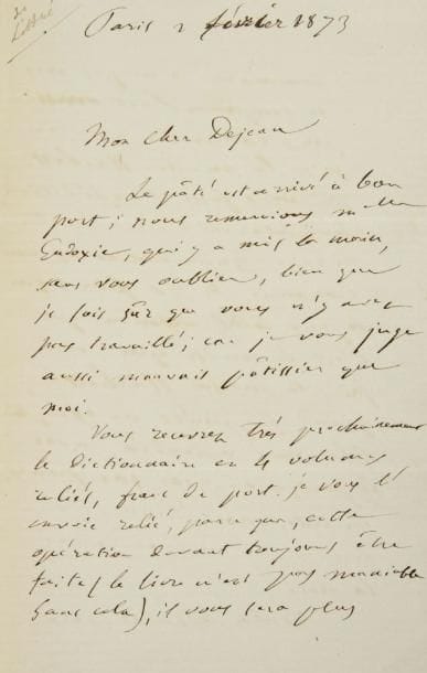 Émile LITTRÉ (1801-1881)
L.A.S., Paris 2 février 1873, à son cher Dejean; 3 pages et demie in-8. Il le remercie pour le pâté, ainsi que Mlle Eudoxie, «car je vous juge aussi mauvais pâtissier que moi». Puis il parle de son Dictionnaire: «Vous recevrez très prochainement le Dictionnaire en 4 volumes reliés [...] Je vous l?envoie relié, parce que, cette opération devant toujours être faite (le livre n?est pas maniable sans cela), il vous sera plus commode de ne pas vous en occuper». Dejean bénéficiera de la remise de 20 francs que la maison Hachette fait à Littré... Littré a eu 72 ans la veille; il invite son ami à venir le voir: «Nous causerions de la politique, toujours difficile et périlleuse, cependant améliorée au delà de toute espérance si l?on compare février 1873 à février 1871. Le parti républicain commence à comprendre qu?il faut laisser faire le temps, être patient et sage, et soutenir le gouvernement de M. Thiers. Avec cela, nous arriverons aux prochaines élections, et nous entrerons dans une phase nouvelle»
