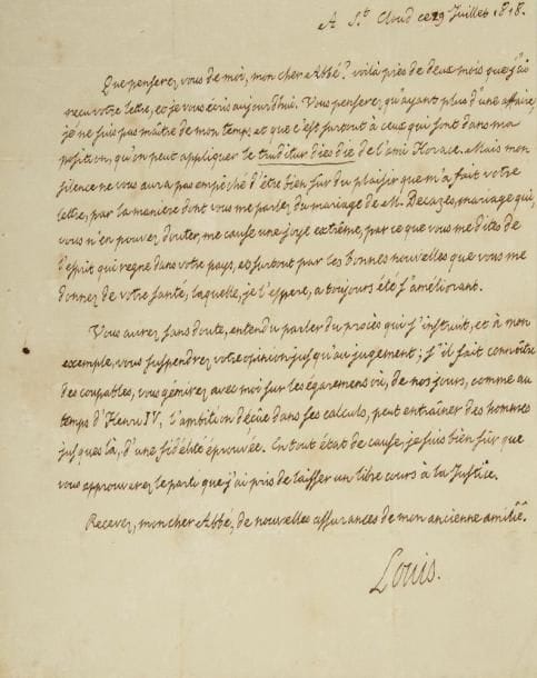 LOUIS XVIII (1755-1824)
L.A.S., St Cloud 29 juillet 1818, à l?abbé de Montesquiou; 1 page in-4, adresse, cachet cire rouge. Belle lettre où Louis XVIII explique d?abord son retard à répondre aux lettres de son correspondant: «Vous penserez qu?ayant plus d?une affaire, je ne suis pas maître de mon temps et que c?est surtout à ceux qui sont dans ma position, qu?on peut appliquer le truditur dies die de l?ami Horace. Mais mon silence ne vous aura pas empêché d?être bien sûr du plaisir que m?a fait votre lettre, par la maniere dont vous me parlez du mariage de M. Decazes, mariage qui, vous n?en pouvez douter, me cause une joye extrême, par ce que vous me dites de l?esprit qui regne dans votre pays, et surtout par les bonnes nouvelles que vous me donnez de votre santé, laquelle, je l?espere, a toujours été s?améliorant. Vous aurez, sans doute, entendu parler du procès qui s?instruit, et à mon exemple, vous suspendrez votre opinion jusqu?au jugement; s?il fait connoître des coupables, vous gémirez avec moi sur les égaremens où, de nos jours, comme au temps d?Henri IV, l?ambition déçûe dans ses calculs, peut entraîner des hommes jusques là d?une fidélité éprouvée. En tout état de cause, je suis bien sûr que vous approuverez le parti que j?ai pris de laisser un libre cours à la Justice»... [Il s?agit du complot organisé par le général Canuel et des colonels ultras de la Garde Royale pour enlever des ministres, et peut-être le Roi]