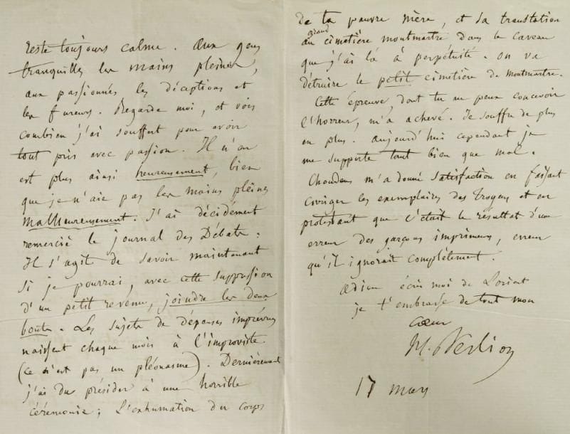 Hector berlioz (1803-1869)
L.A.S., 17 mars [1864], à son fils Louis Berlioz; 3 pages in-8. Belle lettre sur l?arrêt de son labeur de critique musical, et sur l?exhumation du corps de sa première femme Harriet [Berlioz a raconté cette horrible épreuve dans la Postface de ses Mémoires].{CR}... «Enfin te voilà ! J?espère que ta nomination définitive va être déclarée, mais ne t?en flatte pas trop; il faut toujours s?attendre à tout. En conséquence, je t?en prie, reste toujours calme. Aux gens tranquilles les mains pleines, aux passionnés les déceptions et les fureurs. Regarde moi, et vois combien j?ai souffert pour avoir tout pris avec passion. Il n?en est plus ainsi heureusement, bien que je n?aie pas les mains pleines malheureusement. J?ai décidément remercié le Journal des Débats [où il donnait ses feuilletons de critique musicale]. Il s?agit de savoir maintenant si je pourrai, avec cette suppression d?un petit revenu, joindre les deux bouts. Les sujets de dépenses imprévues naissent chaque mois à l?improviste (ce n?est pas un pléonasme). Dernièrement j?ai du présider à une horrible cérémonie; l?exhumation du corps de ta pauvre mère, et sa translation au grand cimetière Montmartre dans le caveau que j?ai là à perpétuité. On va détruire le petit cimetière de Montmartre. Cette épreuve, dont tu ne peux concevoir l?horreur, m?a achevé»...{CR}Son éditeur Choudens cependant lui a donné satisfaction en faisant corriger les exemplaires fautifs des Troyens, «en protestant que c?était le résultat d?une erreur des garçons imprimeurs, erreur qu?il ignorait complètement»...{CR}Correspondance générale, t. VII, p. 46