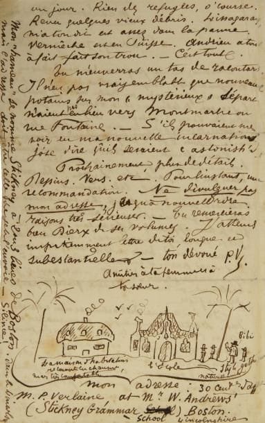 Paul VERLAINE (1844-1896)
L.A.S. «P.V» avec dessin, Stickney 9 ou 10 avril [1875], à son ami Edmond Lepelletier; 2 pages in-8. Lettre avec dessin sur sa vie de professeur en Angleterre.{CR}«Me voici professeur "au pair" dans un village anglais. Personne autour de moi qui parle un mot de français, un traître mot ! J?enseigne le français, le latin,... et le dessin !!! Je me tire assez bien de ces trois besognes... Et j?enseigne en anglais, ce qu?il y a de plus fort. Quel anglais ! mais, depuis 8 jours que je suis ici "I improve".{CR}Vie en famille. M. Andrews est un jeune homme qui lit le français, comme je lis l?anglais, mais qui ne le parle pas. Zuze ! Du reste, charmant, cordial, très instruit. Mes "élèves" sont des enfants très bien élevés et assidus, qui m?apprennent autant l?anglais que je leur apprends le français, et c?est ça que je cherche précisément. Combien de temps resterai-je ici ? Trois ou six mois, selon que je saurai parler et entendre. Puis verrai à sérieusement gagner la vie, - en ce pays-ci, probablement, où maman, j?espère, finirait par se presque fixer.{CR}Je n?ai aucune distraction et n?en cherche pas. Lectures immenses, promenades avec élèves [...] à travers de magnifiques meadows pleins de moutons, etc. Depuis huit jours, c?est étonnant comme je me porte bien, moralement et physiquement»...{CR}Il parle des quelques personnes qu?il a revues lors de son passage à Londres. Il donne son adresse à Stickney, qui doit rester secrète: «Mon "hameau" se nomme Stickney, à 2 ou 3 lieues de Boston, dans le Lincolnshire».{CR}Et il dessine à la plume, avec des légendes, «la maison d?habitation recouverte en chaume, mais très comfortable», l?École «style gothique naturellement», «Bibi» en train de lire, et trois élèves.{CR}Ancienne collection Jean Hugues (1998, 82)