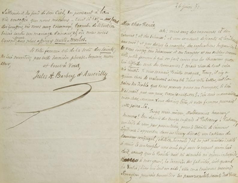 Jules BARBEY D?AUREVILLY (1808-1889)
L.A.S., 26 juin [18]50, à son ami le journaliste Amédée Renée; 3 pages et demie in-8. Belle lettre de reproches, fort spirituelle.{CR}«Ah ! vous avez des rancunes et des réserves ? et des silences ? et une conduite défiante et ténébreuse avec moi ? et par dessus le marché, des explications hypocrites ! Et vous croyez me désarmer et me tromper et me rouler comme une petite femme à qui on fait croire que les chansons qu?on lui sifflotte sont des romances ! Mais rien de tout cela n?a réussi. Je vous connais, traître masque. [...]{CR}[...] Être depuis des temps infinis à Puteaux ! Puteaux, un drôle de nom, par parenthèse, pour le théâtre de l?amour légitime ! appendre dans ces lieux discrets un tableau de l?amour conjugal (édition honnête) et ne pas m?avoir invité à venir le contempler une seule fois avec le respect qu?on lui doit, avouez que le Procédé n?est ni aimable ni même intrépide. A mes yeux, la dernière des fatuités, c?est quand la Vertu (Dieu lui soit en aide ! elle en a toujours besoin) s?imagine pouvoir humilier les pauvres petits saints du Vice comme nous. Mon Dieu, je comprends parfaitement les solitudes-à-deux où l?on étrangle entre quatre bras passionnés et bien vite, l?amour qu?on a l?un pour l?autre afin que ce soit plus tôt fini; je comprends qu?on soit la Taupe de l?Amour dans sa taupinière, mais vous, vous avez une solitude à trente-six puisque vos amis (excepté moi, indigne) sont invités chez vous tous les Dimanches, car le bonheur montré est un bonheur doublé pour un Français, même quand il a épousé une Anglaise, n?est-il pas vrai, mon cher ami ?{CR}[...] Mais un homme marié n?est plus lui-même. On est indulgent quand on sait la vie, et il faut aimer ses amis malgré les infirmités et l?horrible lèpre (cette lèpre qu?on ne donne pas) du bonheur». Barbey serait venu rejoindre ses amis dimanche mais a été entraîné par «ce corrompu de Granier de Cassagnac». Il a «un pied en capilotade» et déjeune chez le duc de Rovigo dimanche prochain, mais il ira le