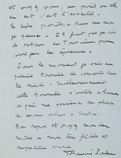Francis POULENC
En pleine tournée, il le remercie de tout coeur pour sa bonne lettre: c?est une grande joie «de voir la pauvre Marthe reprendre un peu goût à la vie [...] Le livre paraîtra dans un mois je pense. Il faut que je sois de retour en Touraine pour corriger les épreuves». Il est en tournée de concerts dans le Midi, mais ne passera malheureusement pas par Menton pour les saluer. «Sitôt le livre paru il vole vers vous»