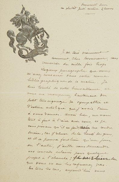 Georges FEYDEAU
L.A.S., Mercredi soir ou plutôt Jeudi matin 2 heures, [à Francisque Sarcey ?]; 1 page et demie in-8, vignette en relief argenté (Saint Georges terrassant le dragon). Lettre du jeune auteur dramatique remerciant un critique du «mille fois trop élogieux paragraphe» qu?il lui a consacré dans sa revue bibliographique: «Je suis touché de votre bienveillance et vous me récompensez hautement du petit témoignage de sympathie et d?estime artistique que j?avais tenu à vous donner. Aussi bien, me voici tout à fait à l?aise avec vous, et je vous préviens qu?il ne fait pas bon me rendre service, car j?abuse de la bonté des gens et il se pourra fort bien qu?un jour ou l?autre, j?aille vous demander vos conseils éclairés pour quelque projet à l?ébauche; je suis bien sûr que vous ne me les refuserez pas. En tous les cas, aujourd?hui, vous m?avez fait un immense plaisir et je ne pourrai assez vous en remercier»..