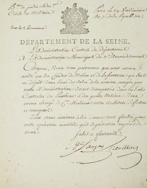 [MOLIÈRE et Jean de LA FONTAINE]. L.S. par Sauzay et Trevilliers, de l?Administration centrale du Département de la Seine, Paris 29 vendémiaire VII (20 octobre 1798), à l?Administration municipale du 3e Arrondissement; 1 page in-4, vignette et en-tête du Département de la Seine. Transfert des cendres de Molière et La Fontaine.{CR} «Citoyens, Nous vous prévenons que nous avons arrêté que les Cendres de Molière et de La Fontaine qui sont en dépôt dans l?une des sales de la maison occupée par votre Administration seront transportées dans les Écoles Centrales du Panthéon et des quatre Nations. Nous avons chargé le Cn Molinos notre architecte d?effectuer ce transport. Nous vous invitons à lui donner toute facilité pour cette opération aussitôt qu?il se présentera auprès de vous»...{CR} Déposés en 1799 au Musée des Monuments Français d?Alexandre Lenoir, ces restes furent conduits en 1817 au cimetière du Père-Lachaise