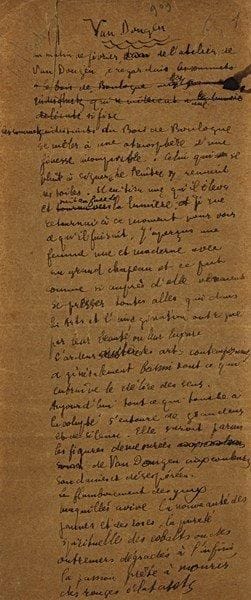 Guillaume APOLLINAIRE (1880-1918). Manuscrit autographe signé, Van Dongen, [mars 1918] ; 4 pages petit in?fol. (30 x 12 cm) sur papier chamois, avec ratures et corrections (petits restes d’adhésif au dos des ff.).Belle évocation de l’art de Van Dongen à l’occasion d’une exposition de ses œuvres à la galerie Paul Guillaume (17?30 mars 1918). Ce manuscrit de premier jet, avec des ratures et corrections, a servi pour l’impression de l’article, qui a paru le 15 mars 1918 dans le n° 1 de la revue Les Arts à Paris, actualités critiques et littéraires des arts et de la curiosité, fondée par le galeriste Paul Guillaume, et dont Apollinaire fut le rédacteur des deux premiers numéros, avant sa mort le 9 novembre 1918, huit mois après cet article. [Apollinaire, Œuvres en prose complètes, Pléiade, t. II, p. 1404-1406.] Apollinaire livre ses impressions après une visite, un matin de février, à l’atelier de Van Dongen : « L’ardeur austère des arts contemporains a généralement banni tout ce qui entraîne le délire des sens. Aujourd’hui tout ce qui touche à la volupté s’entoure de grandeurs et de silence. Elle survit parmi les figures démesurées de Van Dongen aux couleurs soudaines et désespérées. Le flamboiement des yeux maquillés avive la nouveauté des jaunes et des roses, la pureté spirituelle des cobalts ou des outremers dégradés à l’infini, la passion prête à mourir des rouges éclatants. […] Ce coloriste a le premier tiré de l’éclairage électrique un éclat aigu et l’a ajouté aux nuances. Il en résulte une ivresse, un éblouissement, une vibration, et la couleur conservant une individualité extraordinaire, se pâme, s’exalte, plane, pâlit, s’évanouit sans que s’assombrisse jamais l’idée seule de l’ombre. […] Ce peintre n’exprime pas la vie en couleurs incandescentes, il la traduit toutefois avec une précision véhémente. Européen ou exotique à son gré Van Dongen a un sentiment personnel et violent de l’orientalisme. Cette peinture sent souvent l’opium et l’ambre. Les yeux immenséme