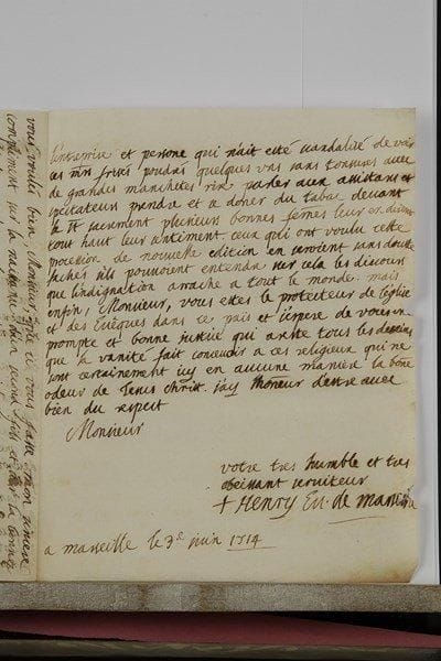 Henry de BELSUNCE (1671-1755) évêque de Marseille, il se montra d’un courage héroïque lors de la Grande Peste. L.A.S. « Henry Ev. de Marseille », Marseille 3 juin 1714 ; 2 pages et quart in-4 (qqs petits trous par corrosion de l’encre).Au sujet de son conflit avec les religieux de l’abbaye de Saint-Victor. Bien qu’il n’ait pas obtenu du Parlement la grâce qu’il demandait, il remercie son correspondant pour les marques de bonté dont il l’a honoré à cette occasion, et qu’il n’oubliera jamais. « Mrs de St Victor ont vuidé eux mesme le partage de la chambre et ont fait leur procession le mesme jour que nous. Le mespris qu’ils se sont attiré devroit me desdomager de la violance que je me suis faite en les laissant faire tout ce qu’ils ont voulu » ; mais en vérité, « tout le peuple a murmuré contre mon inaction », tout le monde s’est indigné de la nouveauté de l’entreprise, et s’est scandalisé « de voir ces mrs frisés poudrésquelques uns sans tonsures avec de grandes manchetes rire parler aux assistans et aux spectateurs prendre et se donner du tabac devant le St Sacrement […]. Mais enfin, Monsieur, vous ettes le protecteur de l’église et des Evêques dans ce païs et j’espère de vous une prompte et bonne justice qui areste tous les desseins que la vanité fait concevoir à ces religieux qui ne sont certainement icy en aucune manière la bonne odeur de jesus Christ »… On joint une autre L.A.S. du 6 novembre 1722 (1 p. in-4), en faveur de M. de Sarazin : « ce jeune officier a servi icy a merveille pendant tout le temps de nos malheurs [peste de 1720…] il me paroit digne de votre protection »…