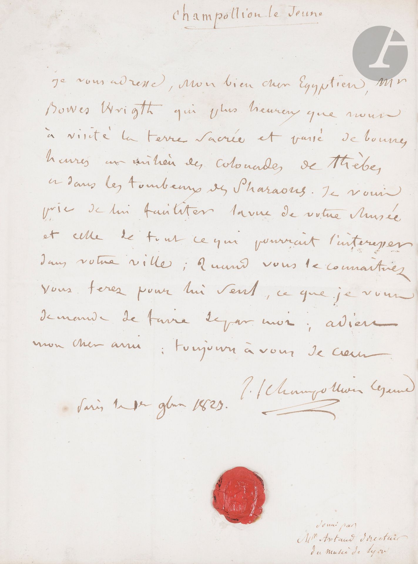 Jean-François CHAMPOLLION (1790-1832). L.A.S., Paris 1er novembre 1823, à François Artaud, «Conservateur du Musée, Directeur de l’École des Beaux arts, Palais St Pierre» à Lyon; 1page petit in-4, adresse (encadrée, le cachet de cire fermant la lettre a été collé sous la signature).
«Je vous adresse, mon bien cher Egyptien, Mr Bowes Wright qui plus heureux que nous a visité la terre sacrée et passé de bonnes heures au milieu des colonnades de Thèbes ou dans les tombeaux des Pharaons. Je vous prie de lui faciliter la vue de votre Musée et celle de tout ce qui pourrait l’intéresser dans votre ville»…
Une note ancienne en bas de la lettre indique: «donné par Mr Artaud directeur du musée de Lyon».
[L’archéologue François Artaud (1767-1838) a fondé le Musée de Lyon où il a rassemblé les antiquités de Lugdunum; il fournit à Champollion de nombreuses inscription hiéroglyphiques pour son travail. John Bowes Wright (1779-1836), voyageur, égyptologue et collectionneur anglais, était un ami et correspondant de Champollion.]