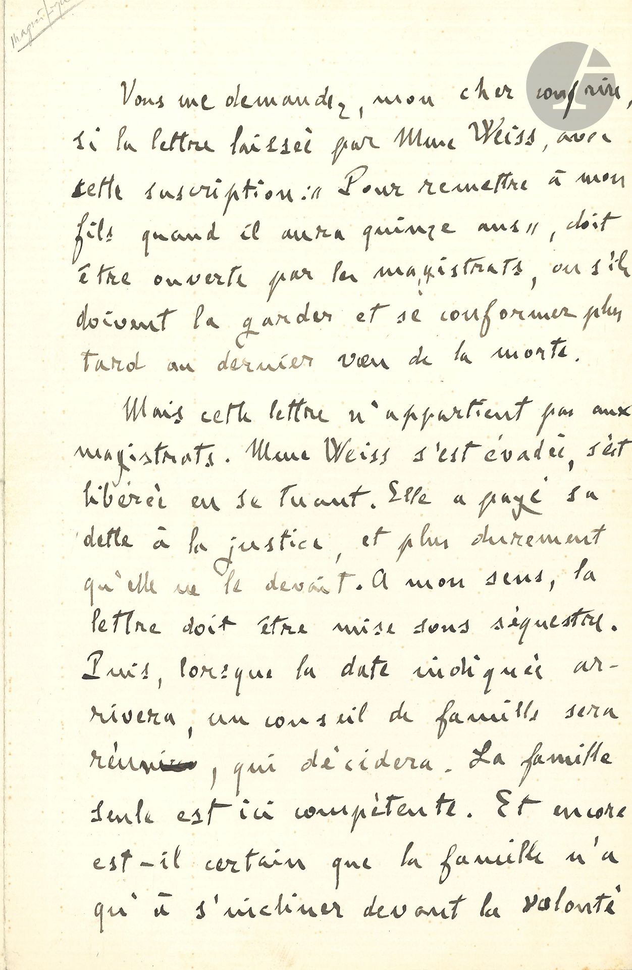 Émile ZOLA. L.A.S., [1er juin? 1891], à un «cher confrère» [le journaliste Montguyon]; 1page et demie in-8.
Lettre ouverte au sujet d’une affaire criminelle, publiée dans Le Figaro du 3 juin 1891.
[Jeanne Weiss avait empoisonné son époux, et fut condamnée, le 29 mai, par la cour d’assises d’Oran à vingt ans de travaux forcés. Elle s’empoisonna le soir même, en laissant une lettre à remettre à son fils quand il aurait quinze ans. On se demandait s’il fallait obéir à ce vœu. Montguyon posa la question à Zola, Daudet, Dumas fils et au père Didon.]
«Vous me demandez, mon cher confrère, si la lettre laissée par Mme Weiss, avec cette suscription: “Pour remettre à mon fils quand il aura quinze ans”, doit être ouverte par les magistrats, ou s’ils doivent la garder et se conformer plus tard au dernier vœu de la morte.
Mais cette lettre n’appartient pas aux magistrats. Mme Weiss s’est évadée, s’est libérée en se tuant. Elle a payé sa dette à la justice, et plus durement qu’elle ne le devait. À mon sens, la lettre doit être mise sous séquestre. Puis, lorsque la date indiquée arrivera, un conseil de famille sera réuni, qui décidera. La famille seule est compétente. Et encore est-il certain que la famille n’a qu’à s’incliner devant la volonté dernière d’une femme qui a pu être épouse adultère et criminelle, mais qui n’a pas été mauvaise mère. Lorsque le père est là, vivant, pour se défendre, qui oserait empêcher la mère de se lever du fond de son tombeau, pour parler à son fils, s’excuser peut-être, expliquer son crime et demander pardon?»…