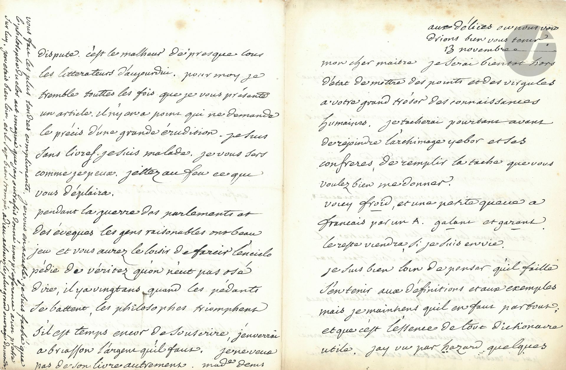 VOLTAIRE (1694-1778). L.A., aux Délices «où nous voudrions bien vous tenir» 13 novembre [1756, à D’Alembert]; 4pages in-4.
Magnifique lettre sur sa collaboration à l’Encyclopédie.
«Mon cher maitre Je serai bientôt hors d’état de mettre des points et des virgules à votre grand trésor des connaissances humaines. Je tacherai pourtant avant de rejoindre l’archimage Yebor [Jean-François Boyer (1675-1755), évêque de Mirepoix et académicien, ennemi de Voltaire; Voltaire l’a ainsi désigné dans Zadig] et ses confreres, de remplir la tache que vous voulez bien me donner.
Voici Froid, et une petite queue à Français par un A. galant et garant. Le reste viendra si je suis en vie.
Je suis bien loin de penser qu’il faille s’en tenir aux définitions et aux exemples mais je maintiens quil en faut partout; et que c’est l’essence de tout dictionaire utile. Jay vu par hazard quelques articles de ceux qui se font comme moy les garçons de cette grande boutique, ce sont pour la pluspart des dissertations sans méthode On vient d’imprimer dans un journal l’article Femme qu’on tourne horriblement en ridicule. Je ne peux croire que vous ayez souffert un tel article dans un ouvrage si serieux […] Il semble que cet article soit fait par le laquais de Gil Blas.
J’ai vu entousiasme qui est meilleur. Mais on n’a que faire d’un si long discours pour savoir que l’entousiasme doit etre gouverné par la raison. Le lecteur veut savoir d’où vient ce mot, pourquoy les anciens le consacrèrent a la divination, a la poesie, a l’éloquence au zele de la superstition. Le lecteur veut des exemples de ce transport secret de l’ame appelé entousiasme. Ensuitte il permis de dire que la raison qui preside a tout, doit aussi conduire ce transport. Enfin je ne voudrois dans votre dictionaire que verité et méthode. Je ne me soucie pas qu’on me donne son avis particulier sur la comédie. Je veux qu’on m’en apprenne la naissance et les progres chez chaque nation. Voila ce qui plait, voyla ce qui instruit. On ne lit point ces petites déclamations dans lesquelles un auteur ne donne que ses propres ides qui sont qu’un sujet de dispute. C’est le malheur de presque tous les litterateurs d’aujourdui. Pour moy je tremble touttes les fois que je vous présente un article. Il n’y en a point qui ne demande le précis d’une grande érudition. Je suis sans livres. Je suis malade. Je vous sers comme je peux. Jettez au feu ce qui vous déplaira. 
Pendant la guerre des parlements et des éveques les gens raisonables ont beau jeu et vous aurez le loisir de farcir l’enciclopédie de véritez qu’on n’eut pas osé dire, il y a vingt ans. Quand les pédants se battent, les philosophes triomphent. […] Adieu achevez le plus grand ouvrage du monde».
Correspondance (Pléiade), t.IV, n°4611.