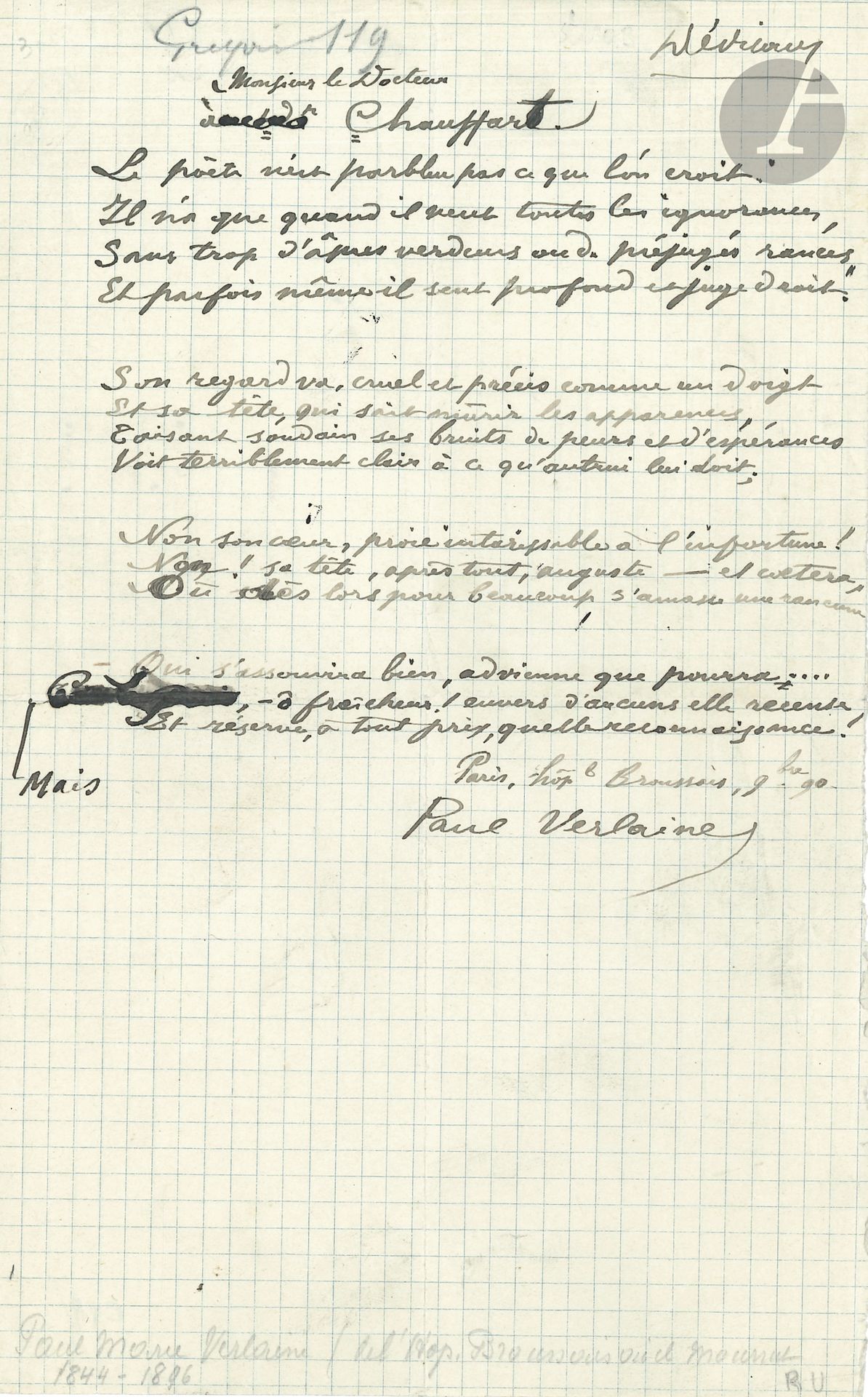 Paul VERLAINE (1844-1896). Poème autographe signé, à Monsieur le Docteur Chauffart, 1890; demi-page in-8.
Ce sonnet, un des plus beaux du recueil Dédicaces (1890), est daté ici: «Paris hôpl Broussais, 9bre 90». Il présente deux petites ratures et quelques variantes avec le texte imprimé. Le docteur Chauffart était médecin à l’hôpital Broussais.
«Le poète n’est parbleu pas ce que l’on croit.
Il n’a que quand il veut toutes les ignorances,
Sans trop d’âpres verdeurs ou de préjugés rances,
Et parfois même il sent profond et juge droit»…