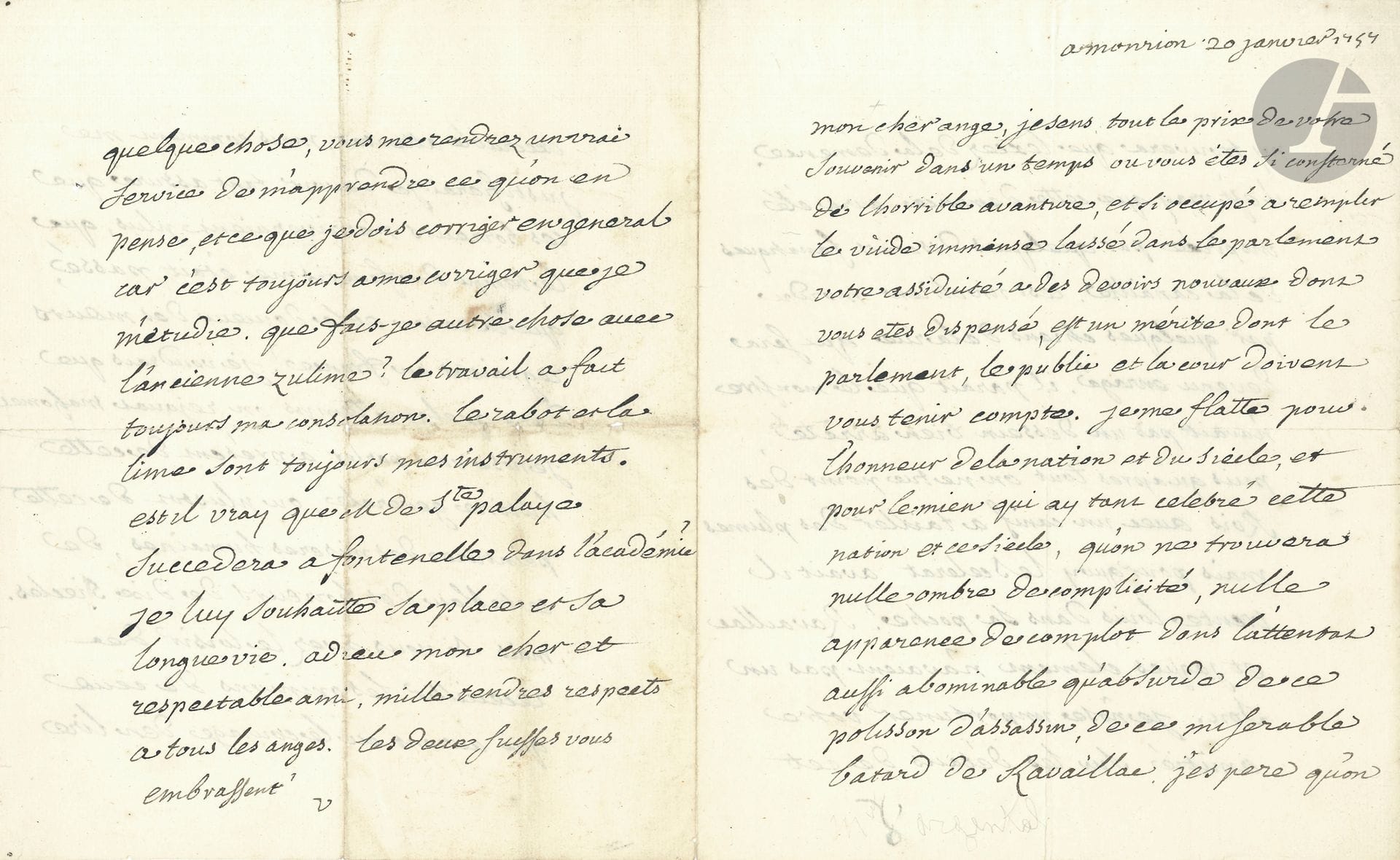 VOLTAIRE (1694-1778). L.A.S. «V», «Monrion» [Montriond] 20 janvier 1757, à Charles-Augustin, comte d’Argental; 4pages in-4.
Après l’attentat de Damiens contre Louis XV (5 janvier).
«Mon cher ange, je sens tout le prix de votre souvenir dans un temps ou vous êtes si consterné de l’horrible avanture, et si occupé à remplir le vide immense laissé dans le parlement. Votre assiduité a des devoirs nouveaux dont vous etes dispensé, est un mérite dont le parlement, le public et la cour doivent vous tenir compte. Je me flatte pour l’honneur de la nation et du siècle, et pour le mien qui ay tant celebré cette nation et ce siecle, qu’on ne trouvera nulle ombre de complicité, nulle apparence de complot dans l’attentat aussi abominable qu’absurde de ce polisson d’assassin, de ce miserable batard de Ravaillac. J’espere qu’on ny trouvera que lexcez de la démence. Il est vray que cette démence aura été inspirée par quelques discours fanatiques de la canaille. C’est un chien mordu par quelques chiens de la rüe qui sera devenu enragé. Il parait que le monstre n’avait pas un dessein bien arrêté puisqu’apres tout on ne tue point des Rois avec un canif a tailler des plumes. Mais pourquoy le scelerat avait il trente louis dans sa poche°? Ravaillac et Jaques Clément n’avaient pas un sou. Je n’ose importuner votre amitié sur les détails de cet execrable attentat. Mais comment me justifierai-je d’avoir tant assuré que ces horreurs n’arriveraient plus, que le temps du fanatisme était passé, que la raison et la douceur des mœurs régnaient en France? Je voudrais que dans quelque temps on rejouat Mahomet. Je nose vous parler a présent de cette Histoire genérale, ou plustot de cette peinture des miseres humaines, de ce tableau des horreurs de dix siecles. Mais si vous avez le loisir de receuillir les opinions de ceux qui auront eu le courage d’en lire quelque chose, vous me rendrez un vrai service de m’apprendre ce qu’on en pense, et ce que je dois corriger en general car c’est toujours a me corriger que je m’étudie. Que fais-je autre chose avec l’ancienne Zulime? Le travail a fait toujours ma consolation. Le rabot et la lime sont toujours mes instruments. Est il vray que M. de Ste Palaye succédera a Fontenelle dans l’académie? Je lui souhaitte sa place et sa longue vie»…
Correspondance (Pléiade), t.IV, n°4671.