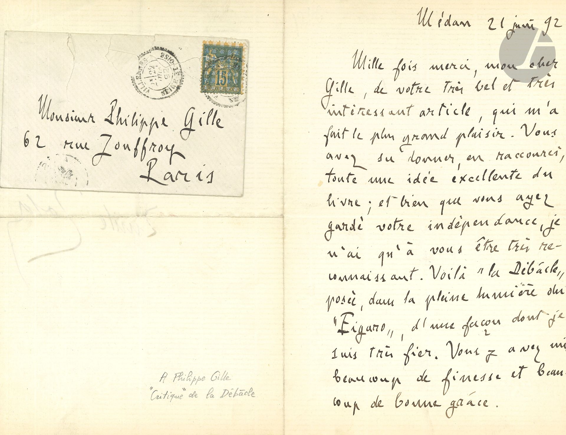 Émile ZOLA. L.A.S., Médan 21 juin 1892, à Philippe Gille; 1page et demie in-8, enveloppe.
À propos de La Débâcle.
«Mille fois merci, mon cher Gille, de votre très bel et très intéressant article, qui m’a fait le plus grand plaisir. Vous avez su donner, en raccourci, toute une idée excellente du livre; et bien que vous ayez gardé votre indépendance, je n’ai qu’à vous être très reconnaissant. Voilà La Débâcle posée, dans la pleine lumière du Figaro, d’une façon dont je suis très fier. Vous y avez mis beaucoup de finesse et beaucoup de bonne grâce»...