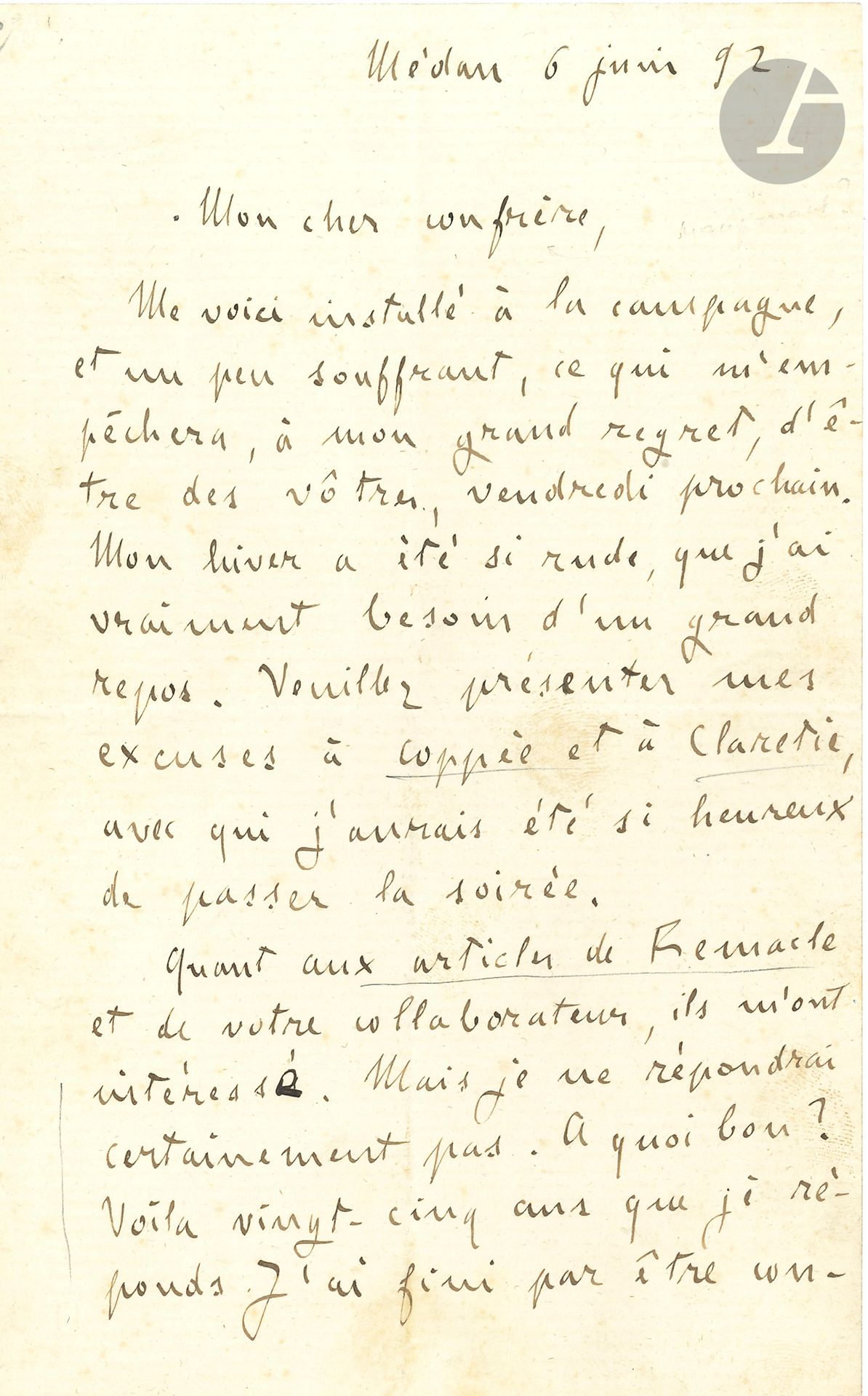 Émile ZOLA. L.A.S., Médan 6 juin 1892, à un «cher confrère» [Léon Deschamps]; 2pages in-8.
«Me voici installé à la campagne, et un peu souffrant, ce qui m’empêchera, à mon grand regret, d’être des vôtres, vendredi prochain [pour le banquet de La Plume]. Mon hiver a été si rude, que j’ai vraiment besoin d’un grand repos. Veuillez présenter mes excuses à Coppée et à Claretie, avec qui j’aurais été si heureux de passer la soirée.
Quant aux articles de Remacle et de votre collaborateur, ils m’ont intéressé. Mais je ne répondrai certainement pas. À quoi bon? Voilà vingt-cinq ans que je réponds. J’ai fini par être convaincu que les seules bonnes réponses, ce sont des œuvres. Puis, en vérité, que dire à ces jeunes gens qui ramassent les vieilles accusations de Sarcey? Cela serait sans charme pour moi, de reprendre avec la jeunesse réactionnaire les antiques polémiques que j’ai eues avec mes aînés. Peut-être pourtant le ferai-je un jour; mais il me faudra le temps et la santé que je n’ai pas en ce moment»...
On joint une L.A. (la signature a été découpée), 9 mars 1892, [à Boyer d’Agen] (1p. in-12); il est «trop peu renseigné, trop incompétent, pour parler comme il conviendrait de la très belle et très haute figure du pape Léon XIII».