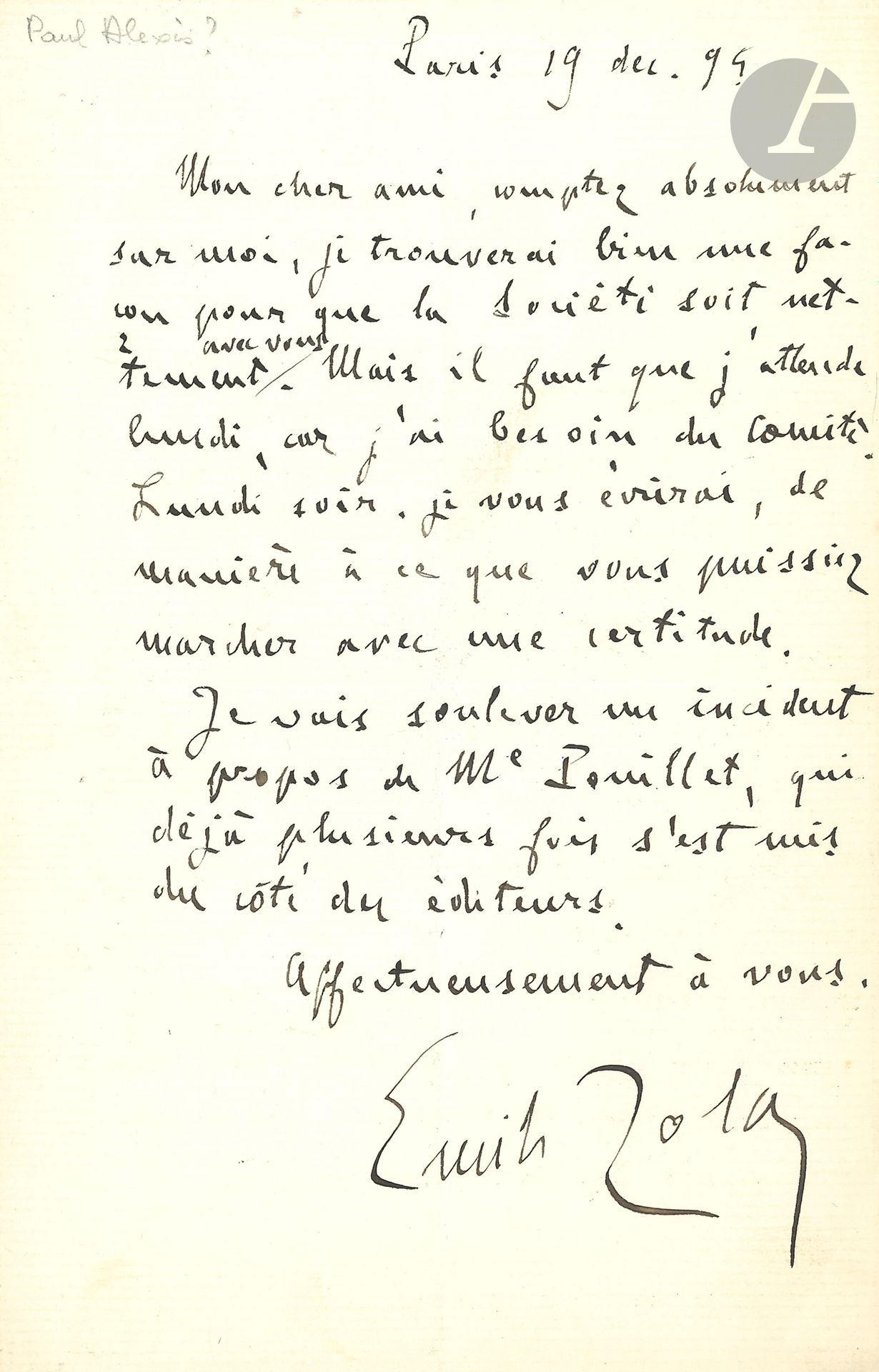 Émile ZOLA. L.A.S., Paris 19 décembre 1894, à un ami [Paul Alexis?]; 1page in-8.
«Mon cher ami, comptez absolument sur moi, je trouverai bien une façon pour que la Société [des Gens de Lettres] soit nettement avec vous». Mais il doit consulter le Comité… «je vous écrirai, de manière que vous puissiez marcher avec une certitude. Je vais soulever un incident à propos de Me Pouillet, qui déjà plusieurs fois s’est mis du côté des éditeurs»…
On joint une L.S. comme Président du Comité de la Société des Gens de Lettres, contresignée par Charles Chincholle, Édouard Montagne et Gustave Toudouze, 10 février 1893, remerciant l’actrice Renée de Pontry de son concours à leur matinée au théâtre de la Gaité (1p. in-4, en-tête, fente au pli); plus un reçu signé avec 3 lignes autogr., 24 avril 1894, pour les droits des représentations de L’Attaque du moulin (défauts).