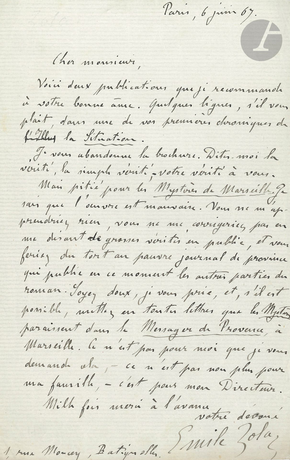 Émile ZOLA. L.A.S., Paris 6 juin 1867, à Jules Richard; 1page in-8.
Il envoie au journaliste «deux publications que je recommande à votre bonne âme. «Quelques lignes, s’il vous plaît, dans une de vos premières chroniques de La Situation.
Je vous abandonne la brochure [Édouard Manet]. Dites-moi la vérité, la simple vérité, votre vérité à vous.
Mais pitié pour les Mystères de Marseille. Je sais que l’œuvre est mauvaise. Vous ne m’apprendriez rien, vous ne me corrigeriez pas en me disant de grosses vérités en public; et vous feriez du tort au pauvre journal de province qui publie en ce moment les autres parties du roman. Soyez doux, je vous prie, et, s’il est possible, mettez en toutes lettres que les Mystères paraissent dans le Messager de Provence, à Marseille. Ce n’est pas pour moi que je vous demande cela, ce n’est pas non plus pour ma famille, c’est pour mon Directeur»...
Il donne son adresse «1, rue Moncey, Batignolles».
