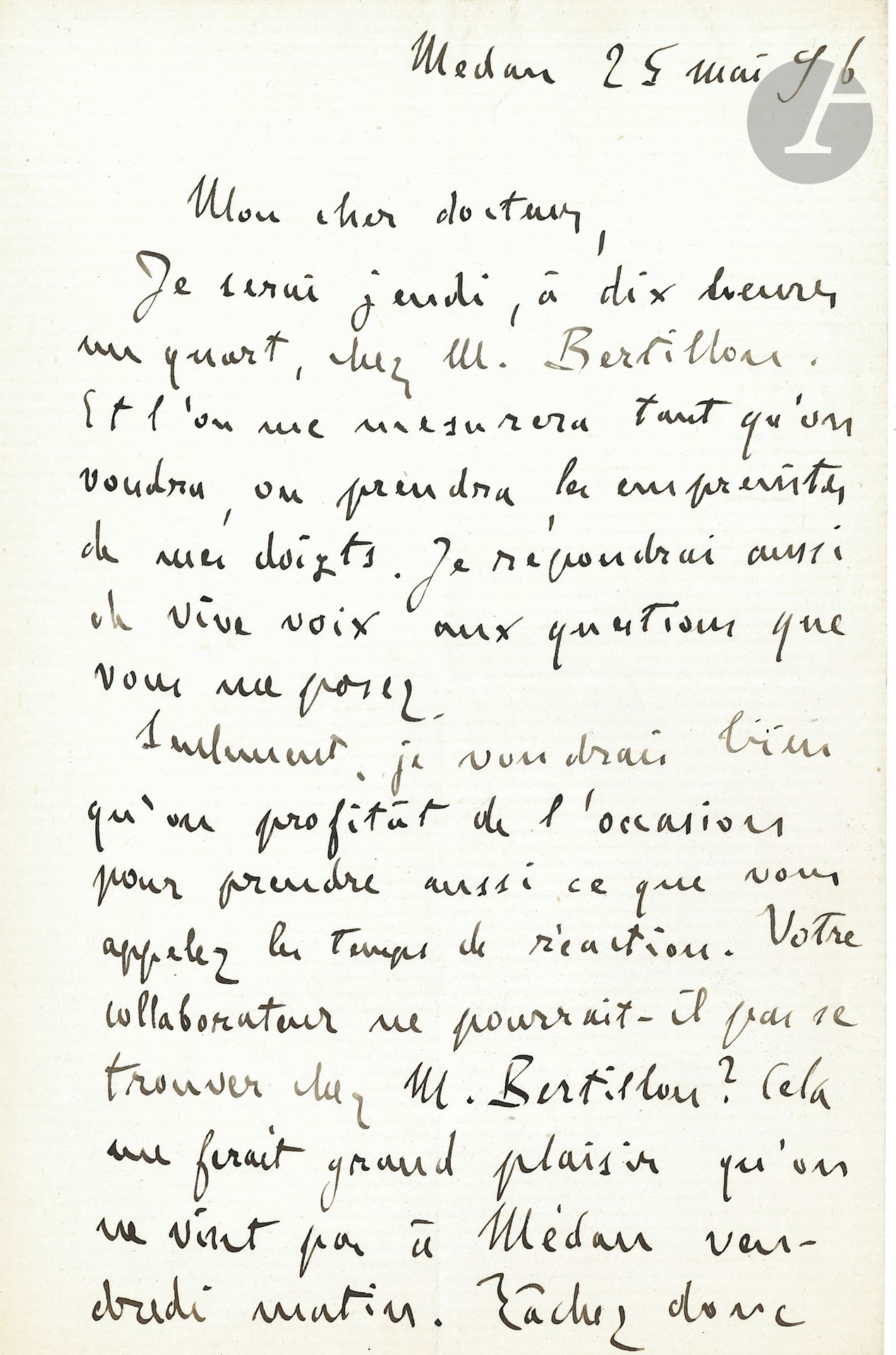 Émile ZOLA. L.A.S., Médan 25 mai 1896, au docteur Édouard Toulouse; 1page et demie in-8.
Il ira jeudi «chez M. Bertillon. Et l’on me mesurera tant qu’on voudra, on prendra les empreintes de mes doigts. Je répondrai aussi de vive voix aux questions que vous me posez. Seulement, je voudrais bien qu’on profitât de l’occasion pour prendre aussi ce que vous appelez les temps de réaction. Votre collaborateur ne pourrait-il pas se trouver chez M. Bertillon? Cela me ferait grand plaisir qu’on ne vînt pas à Médan vendredi matin. Tâchez donc de me débarrasser en un coup. Je vous donnerai une heure et demie pour tous ces examens»...
[Le psychiatre Édouard Toulouse (1865-1947) préparait son étude sur Zola, Enquête médico-psychologique sur les rapports de la supériorité intellectuelle avec la névropathie.]