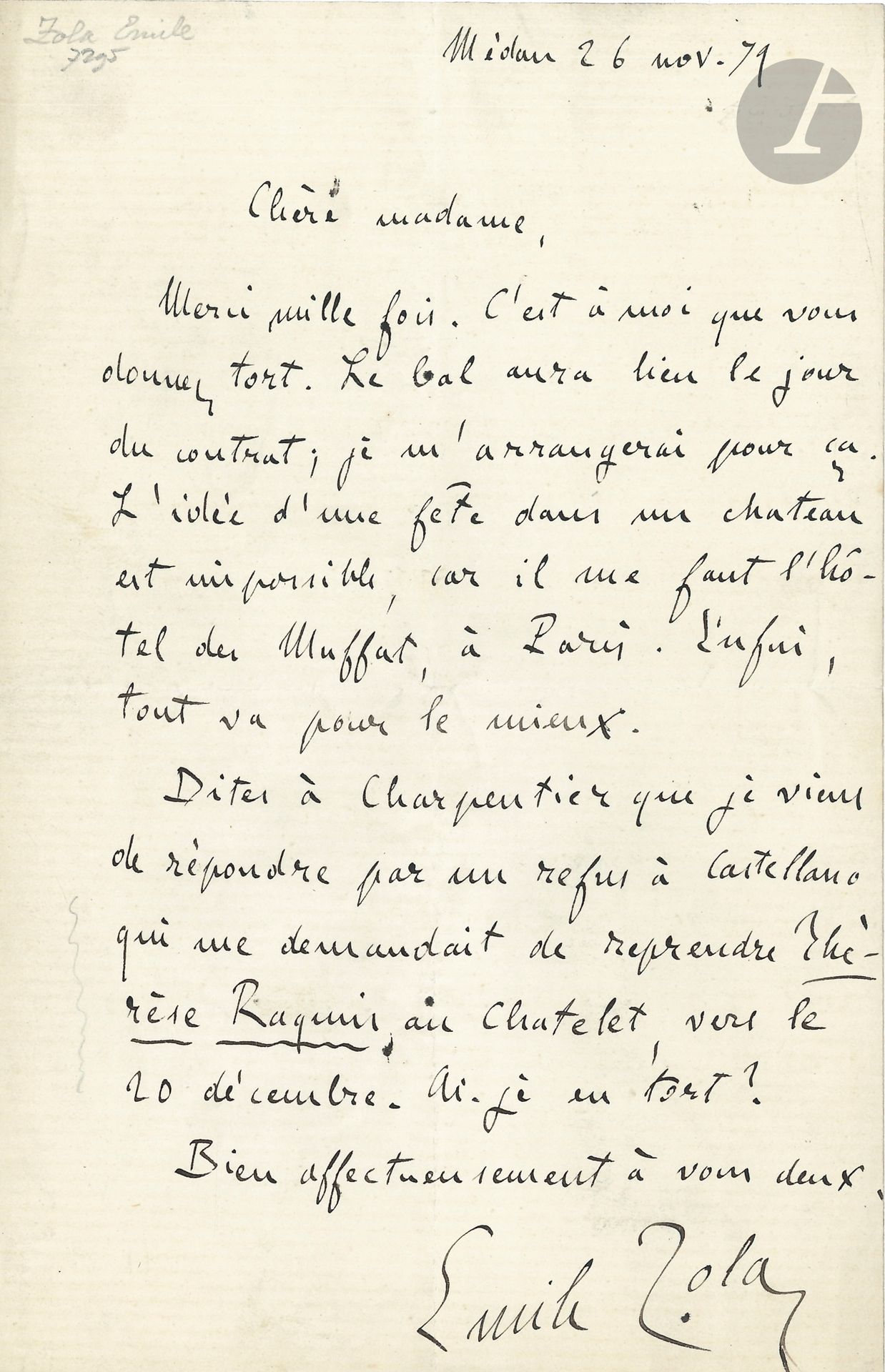 Émile ZOLA. L.A.S., Médan 26 novembre 1871, à Marguerite Charpentier; 1page in-8.
Au sujet d’un épisode de Nana (qui paraîtra en 1879), à la femme de son éditeur.
«Merci mille fois. C’est à moi que vous donnez tort. Le bal aura lieu le jour du contrat; je m’arrangerai pour ça. L’idée d’une fête dans un château est impossible, car il me faut l’hôtel des Muffat à Paris. Enfin, tout va pour le mieux».
Il a répondu «par un refus à Castellano qui me demandait de reprendre Thérèse Raquin au Chatelet, vers le 20 décembre»…
On joint une L.A.S. du 17 décembre 1871 à un confrère, donnant son «adhésion pour le dîner de la Cloche» (1p. in-8).