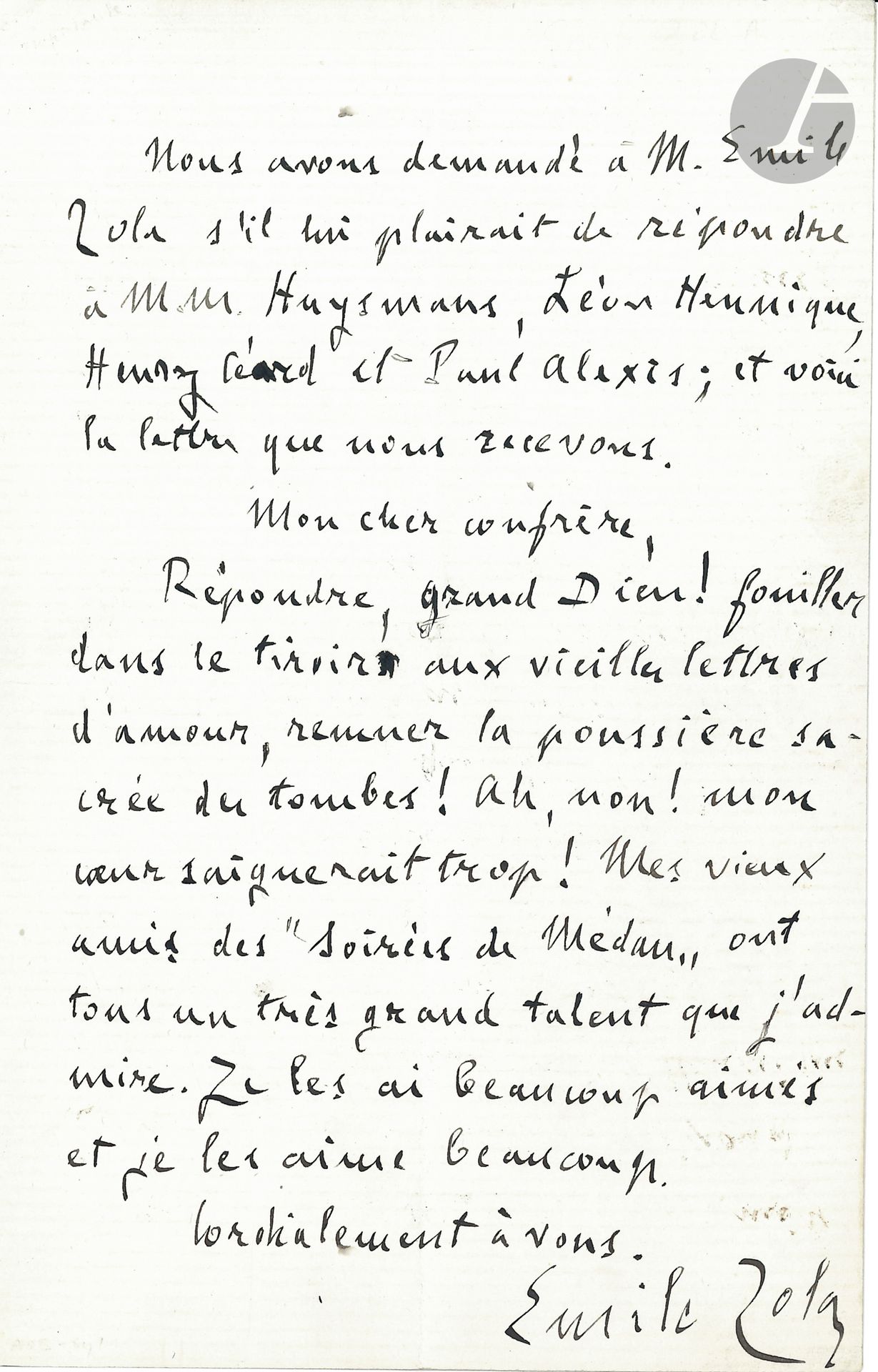 Émile ZOLA. L.A.S., [24 novembre 1893] à un «cher confrère» [Jules Huret]; 1page in-8.
Lettre ouverte au sujet des Soirées de Médan.
Elle est précédée d’un communiqué: «Nous avons demandé à M. Émile Zola s’il lui plairait de répondre à M.M Huysmans, Léon Hennique, Henry Céard et Paul Alexis; et voici la lettre que nous recevons».
«Répondre, grand Dieu! fouiller dans le tiroir aux vieilles lettres d’amour, remuer la poussière sacrée des tombes! Ah, non! mon cœur saignerait trop! Mes vieux amis des Soirées de Médan ont tous un très grand talent que j’admire. Je les ai beaucoup aimés et je les aime beaucoup»…
