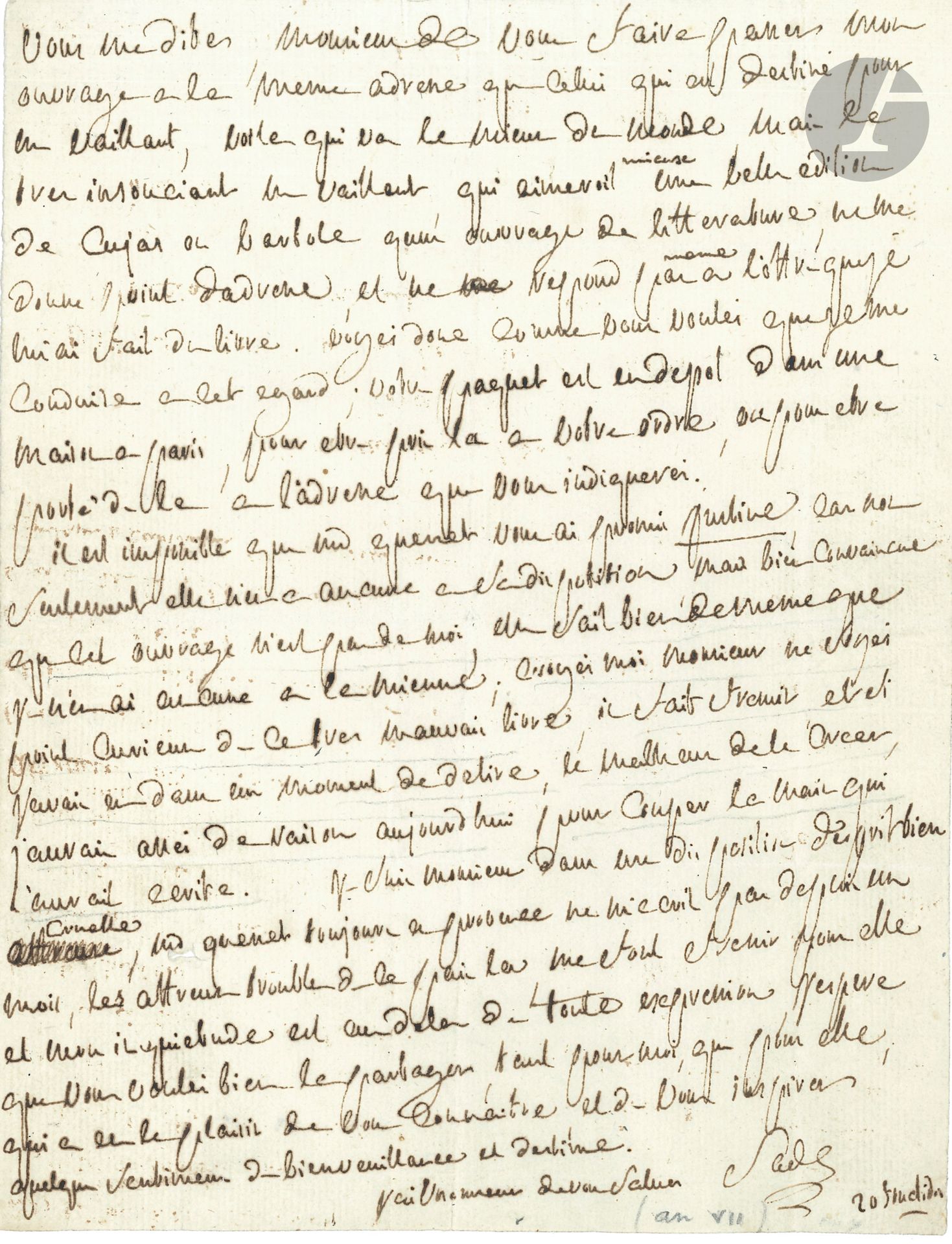 Donatien-Alphonse-François, marquis de SADE. L.A.S., [Saint-Ouen] 20 fructidor [VII (6 septembre 1799)]; 1page in-4.
Rare lettre sur Justine, dont il nie être l’auteur.
«Il est impossible que Md Quenet vous ait promis Justine, car non seulement elle n’en a aucune à sa disposition, mais bien convaincue que cet ouvrage n’est pas de moi, elle sait bien de meme que je n’en ai aucune à la mienne; croyés moi Monsieur ne soyés point curieux de ce très mauvais livre, il fait fremir, et si j’avais eu dans un moment de delire, le malheur de le creer, j’aurais assés de raison aujourdhui pour couper la main qui l’aurait ecrite»...
Il est «dans une disposition d’esprit bien cruelle», alors que Mme Quesnet est en Provence: «les affreux troubles de ce pais la me font fremir pour elle et mon inquietude est audela de toute expression»…