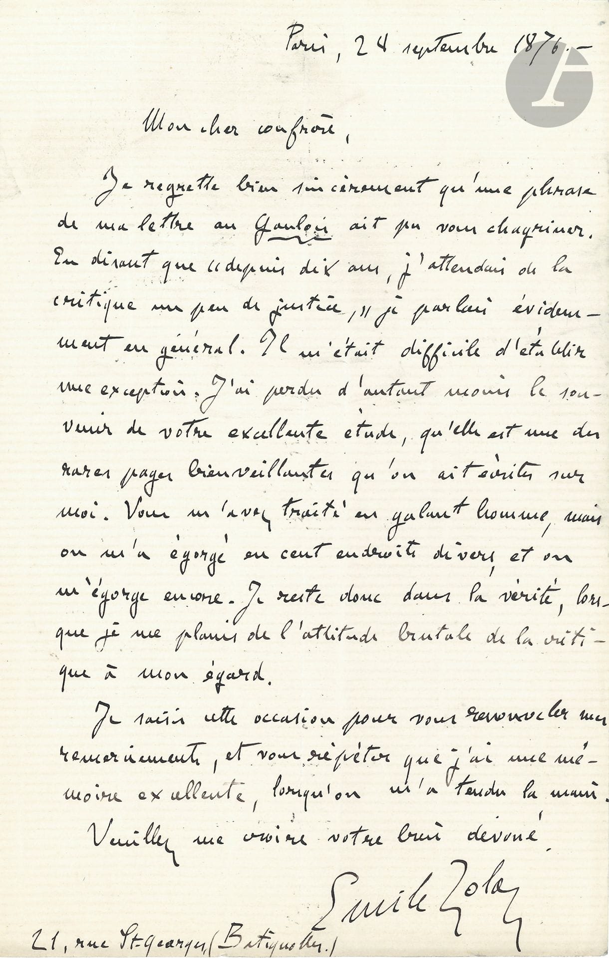 Émile ZOLA. L.A.S., Paris 28 septembre 1876, [à Marius Topin]; 1page in-8.
Sur les attaques de la critique contre lui.
«Mon cher confrère, Je regrette bien sincèrement qu’une phrase de ma lettre au Gaulois ait pu vous chagriner. En disant que “depuis dix ans, j’attendais de la critique un peu de justice”, je parlais évidemment en général. Il m’était difficile d’établir une exception. J’ai perdu d’autant moins le souvenir de votre excellente étude, qu’elle est une des rares pages bienveillantes qu’on ait écrites sur moi. Vous m’avez traité en galant homme, mais on m’a égorgé en cent endroits divers, et on m’égorge encore. Je reste donc dans la vérité, lorsque je me plains de l’attitude brutale de la critique à mon égard. Je saisis cette occasion pour vous renouveler mes remerciements, et vous répéter que j’ai une mémoire excellente, lorsqu’on m’a tendu la main»...
[Marius Topin (1838-1895) avait publié deux articles sur Zola dans La Presse en août 1875.]