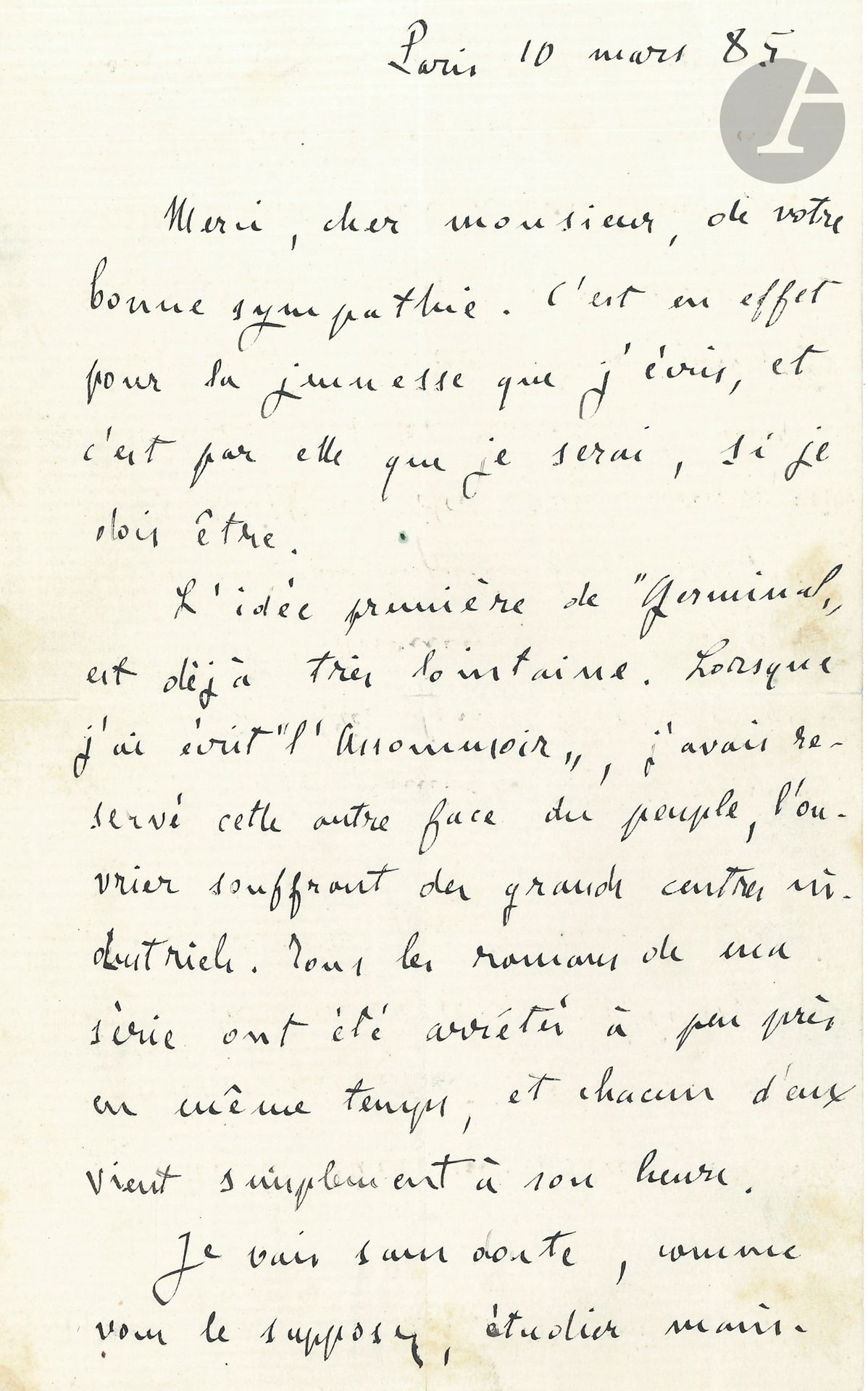 Émile ZOLA. L.A.S., Paris 10 mars 1885, [à Joseph Canqueteau]; 1page et demie in-8.
Sur ses romans des Rougon-Macquart.
«Merci […] de votre bonne sympathie. C’est en effet pour la jeunesse que j’écris, et c’est par elle que je serai, si je dois être.
L’idée première de Germinal est déjà très lointaine. Lorsque j’ai écrit L’Assommoir, j’avais réservé cette autre face du peuple, l’ouvrier souffrant des grands centres industriels. Tous les romans de ma série ont été arrêtés à peu près en même temps, et chacun d’eux vient simplement à son heure.
Je vais sans doute, comme vous le supposez, étudier maintenant le monde des artistes, en reprenant mon Claude Lantier [L’Œuvre]. Mais le roman militaire, celui où je compte mettre Sedan, est loin encore, car il ne viendra guère que dans six ou sept ans: il est l’avant-dernier de la série [La Débâcle]»…