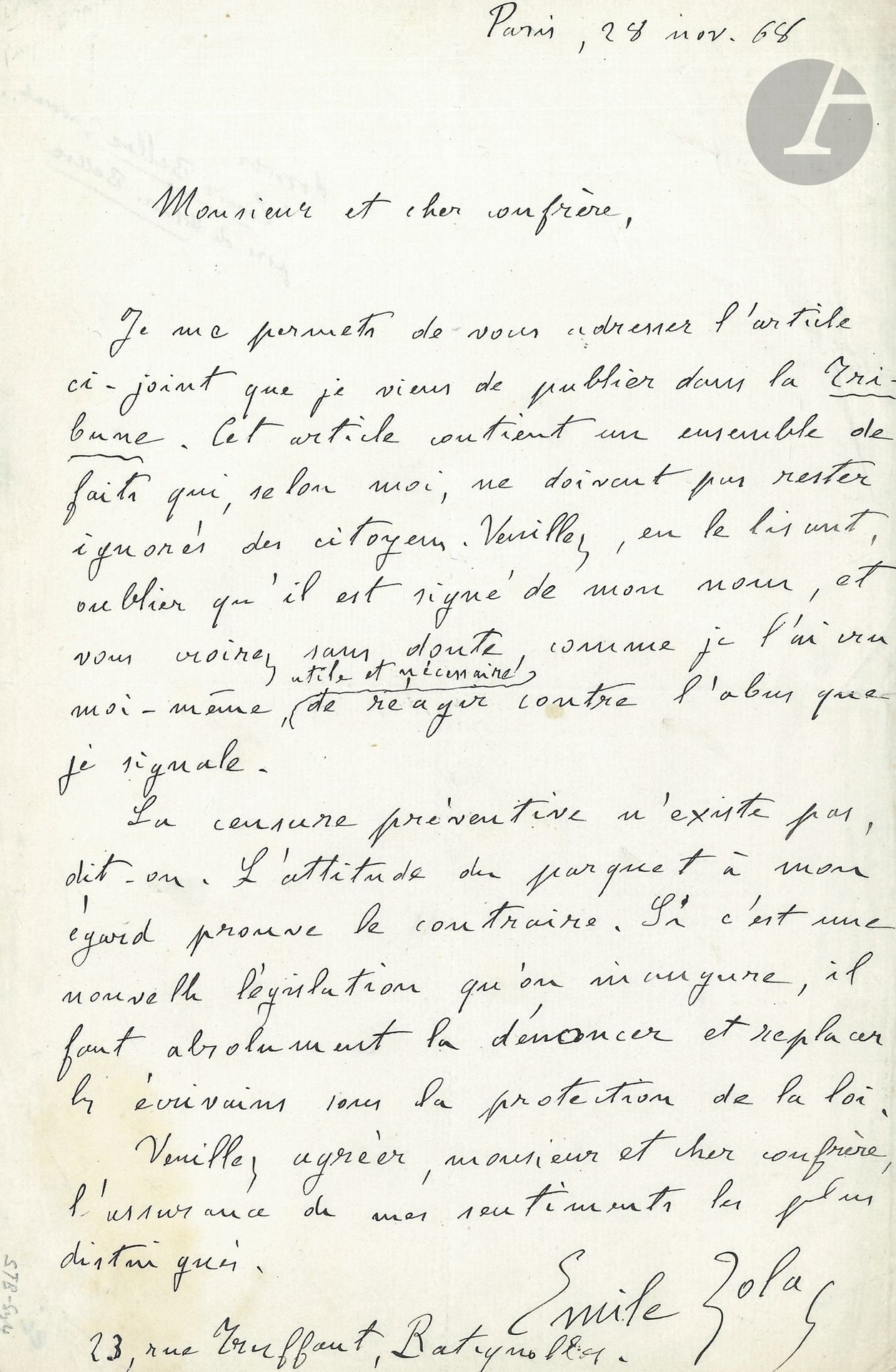 Émile ZOLA. L.A.S., Paris 28 novembre 1868, à un confrère; 1page in-8.
À propos de Madeleine Férat et de la censure.
Il lui adresse l’article qu’il vient de publier dans la Tribune. «Cet article contient un ensemble de faits qui, selon moi, ne doivent pas rester ignorés des citoyens. Veuillez, en le lisant, oublier qu’il est signé de mon nom, et vous croirez sans doute, comme je l’ai cru moi-même, utile et nécessaire de réagir contre l’abus que je signale. La censure préventive n’existe pas, dit-on. L’attitude du parquet à mon égard prouve le contraire. Si c’est une nouvelle législation qu’on inaugure, il faut absolument la dénoncer et replacer les écrivains sous la protection de la loi»... Il donne son adresse: «23, rue Truffaut, Batignolles».