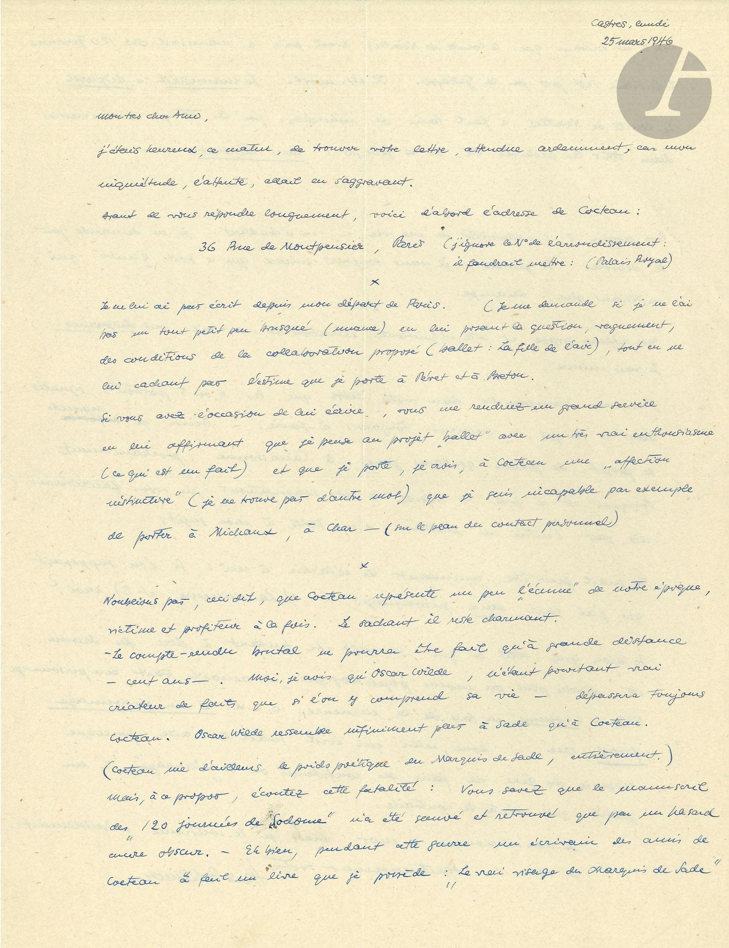 Hans BELLMER (1902-1975). L.A.S., Castres 25 mars 1946, à un «très cher ami»; 2pages in-4.
Intéressante lettre sur Jean Cocteau et sur Sade.
Il craint d’avoir un peu froissé Cocteau, en l’interrogeant sur les «conditions de la collaboration proposé (ballet: La Fille de l’air), tout en ne lui cachant pas l’estime que je porte à Péret et Breton». Il prie son ami d’écrire à Cocteau «que je pense au projet ballet avec un très vrai enthousiasme», et qu’il lui porte «une affection “instructive” […] que je suis incapable par exemple de porter à Michaux, à Char»… Il ne faut pas oublier que «Cocteau représente un peu “l’écume” de notre époque, victime et profiteur à la fois. Le sachant il reste charmant». Mais Bellmer s’interroge sur la notoriété future de Cocteau, dans cent ans: «Moi, je crois qu’Oscar Wilde […] dépassera toujours Cocteau. Oscar Wilde ressemble infiniment plus à Sade qu’à Cocteau (Cocteau nie d’ailleurs le poids poétique du Marquis de Sade, entièrement)»… 
Il raconte ensuite l’étonnante histoire du manuscrit des 120 Journées de Sodome de Sade, qui avait été prêté avant la guerre par le comte de Noailles à «un écrivain des amis de Cocteau» [Jean Desbordes], auteur du Vrai visage du marquis de Sade; Desbordes, arrêté par la Gestapo, est mort sous la torture. Le manuscrit a disparu, et reste toujours introuvable malgré les recherches effectuées par le comte de Noailles dans les archives de la Gestapo… 
Puis Bellmer revient à sa vie «impossible»: il attend que sa femme demande le divorce elle-même et «décampe»… Il revient sur l’idée d’un portrait que son ami pourrait proposer au journal Le Matin, et lui donne quelques idées d’angle d’attaque: «Si l’on supposait que j’ai fait deux personnages: 1) La mineure et 2) moi»…
