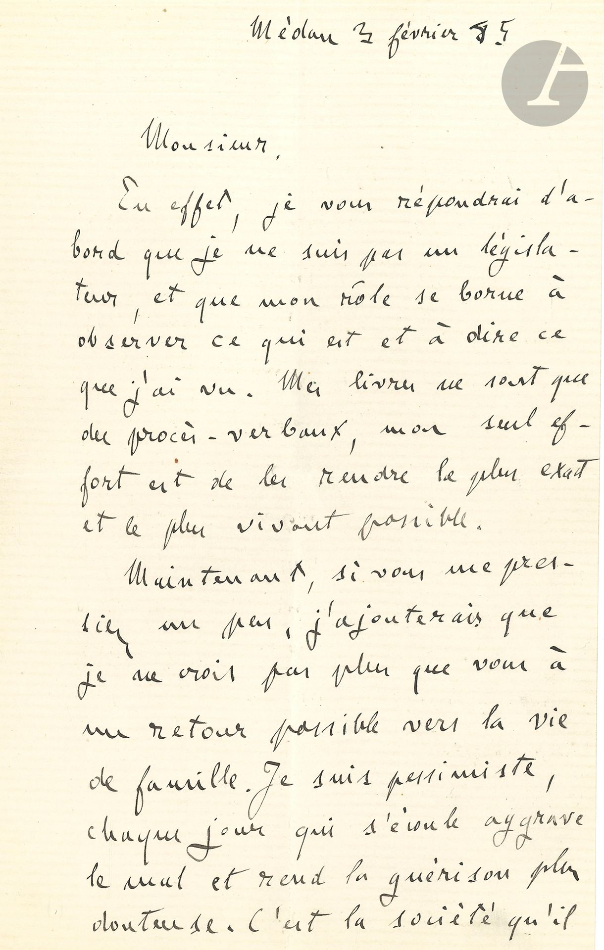 Émile ZOLA. L.A.S., Médan 3 février 1885; 1page et demie in-8.
Intéressante lettre sur ses romans.
«En effet, je vous répondrai d’abord que je ne suis pas un législateur, et que mon rôle se borne à observer ce qui est et à dire ce que j’ai vu. Mes livres ne sont que des procès-verbaux, mon seul effort est de les rendre le plus exact et le plus vivant possible.
Maintenant, si vous me pressiez un peu, j’ajouterais que je ne crois pas plus que vous à un retour possible vers la vie de famille. Je suis pessimiste, chaque jour qui s’écoule aggrave le mal et rend la guérison plus douteuse. C’est la société qu’il faut refondre, et tout ce qu’on peut espérer c’est que cette refonte se passe humainement. Le siècle prochain garde son secret, il faut ou que la bourgeoisie cède, ou que la bourgeoisie soit emportée»...