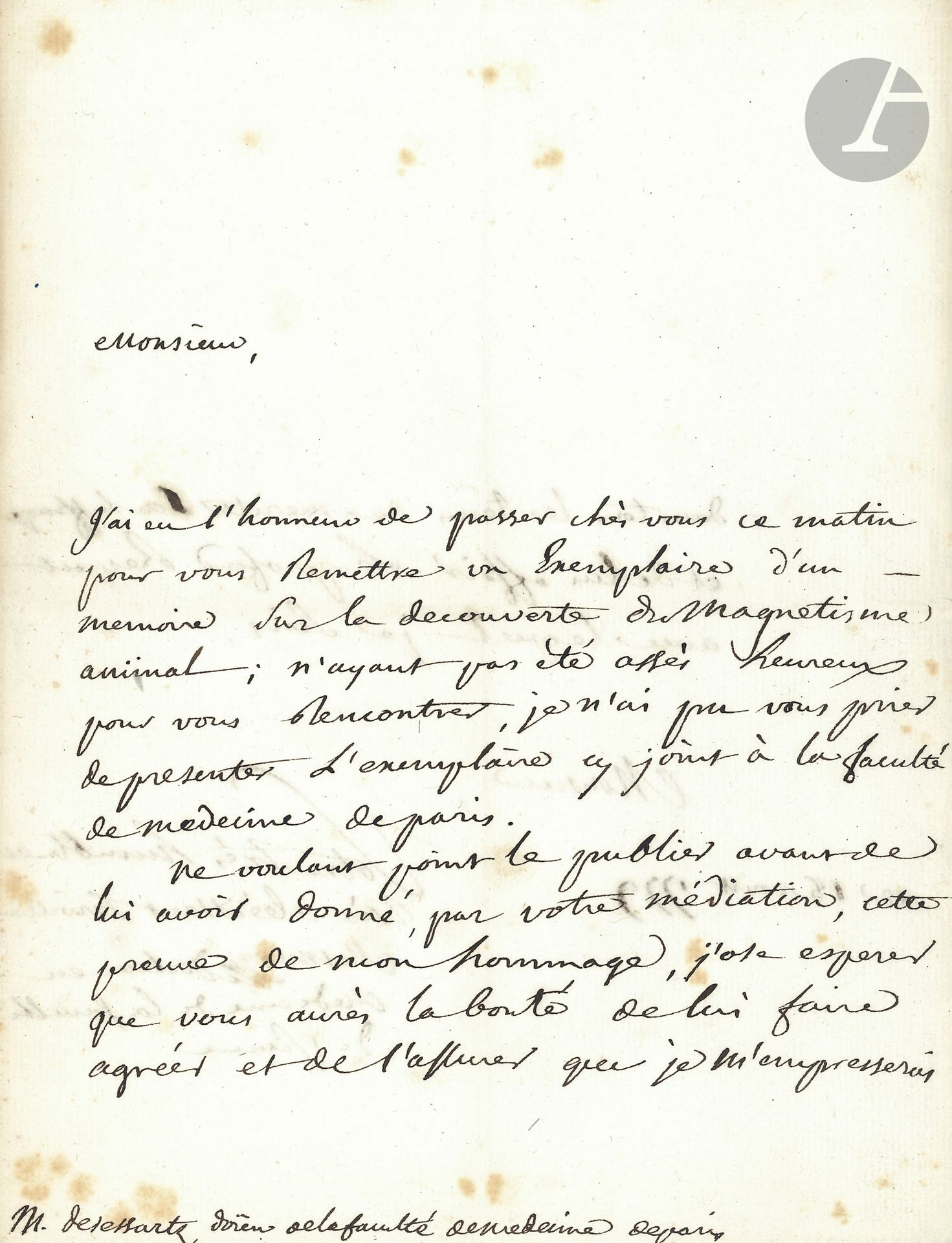 Franz Anton MESMER (1734-1815) German physician, founder of the theory of animal magnetism. L.A.S., August 18, 1779, to Jean-Charles Desessartz "Doïen de la faculté de médecine de Paris"; 2pages in-4 (slight foxing).
Rare letter on animal magnetism.
He has dropped off a copy of "a memoir on the discovery of animal magnetism", for presentation to the Paris Faculty of Medicine: "Not wishing to publish it before having given it, through your mediation, this proof of my homage", he hopes that it will convey to the Faculty the assurance of his eagerness to merit its suffrage and of his profound respect. He signs "Mesmer, Docteur en Medicine de la faculté de Vienne".