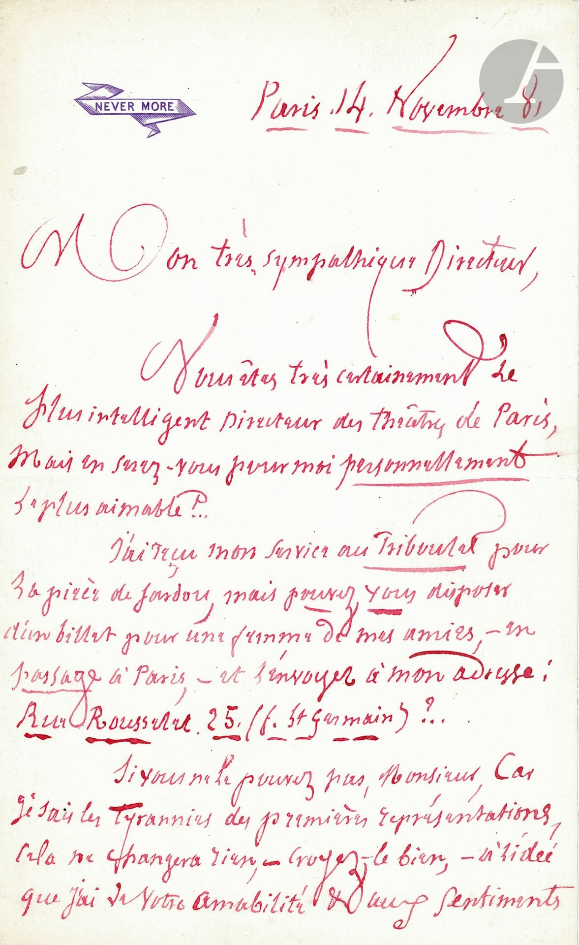 Jules BARBEY D'AUREVILLY (1808-1889). L.A.S., Paris November 14, 1881, to the "very sympathetic Director" [of the Théâtre du Vaudeville]; 1 1/2 pages in-8 in red ink with his Never More motto.
Request for additional seats for a play by Victorien Sardou [Odette]: "You are most certainly the most intelligent Director of the Paris theaters, but will you be the most amiable for me personally? I have received my service at the Triboulet for Sardou's play, but can you arrange a ticket for a lady friend of mine passing through Paris", to be sent to his address 25 rue Rousselet... "If you cannot, Monsieur, for I know the tyrannies of the first performances, it will change nothing [...] in the idea I have of your kindness"... Beautiful signature with red plume.