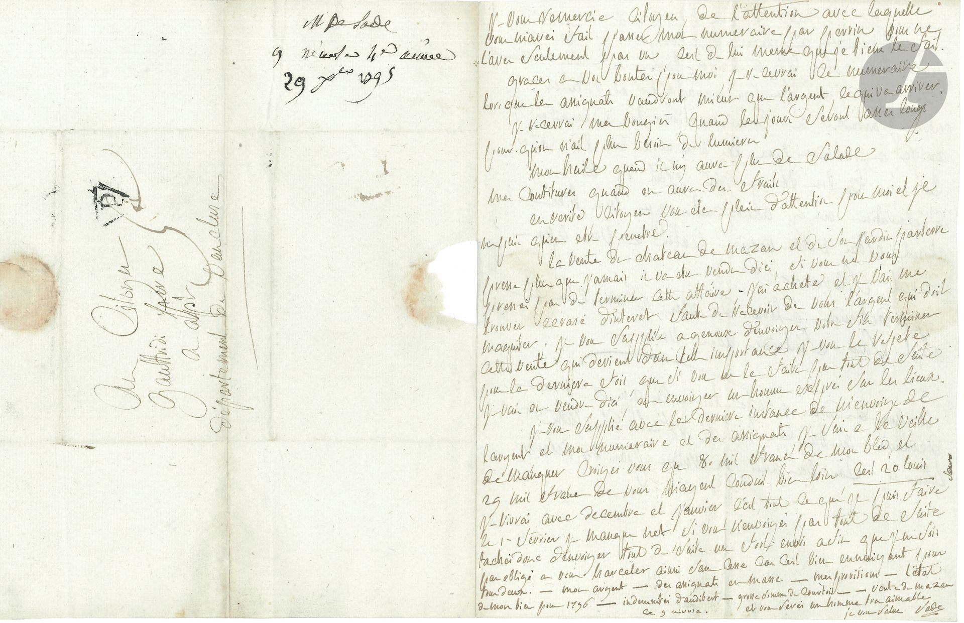 Donatien-Alphonse-François, marquis de SADE. L.A.S., [Paris] 9 nivôse [IV: 29 décembre 1795], au citoyen Gaspard Gaufridy à Apt; 2pages in-4, adresse.
Lettre ironique à son homme d’affaires.
Il le remercie pour l’envoi de numéraire: 
«Graces à vos bontés pour moi, je recevrai le numéraire lorsque les assignats vaudront mieux que l’argent, ce qui va arriver.
Je recevrai mes bougies, quand les jours seront asses longs pour qu’on n’ait plus besoin de lumières.
Mon huile quand il n’y aura plus de salade. Mes confitures quand on aura des fruits.
En vérité, citoyen vous etes plein d’attention pour moi et je ne puis qu’en être pénétré».
Il faut presser la vente du château de Mazan: «J’ai acheté et je vais me trouver écrasé d’intérêt, faute de recevoir de vous l’argent qui doit m’acquiter; je vous supplie à genoux d’envoiyer votre fils terminer cette vente qui devient d’une telle importance je vous le repete pour la dernière fois, que si vous ne le faites pas tout de suite je vais ou vendre d’ici, ou envoiyer un homme exprés sur les lieux». Et il insiste sur son besoin d’argent, en numéraire et en assignats… Il parle pour finir de l’emprunt forcé, en faisant «entrer surtout en compensation les indemnités que j’ai à prétendre pour les ravages de la Coste. C’est sur ce bon là que j’ai fait ici, ma déclaration en y annonçant que mon bien étant sous votre régie, c’étoit à vous qu’on devait s’adresser»….